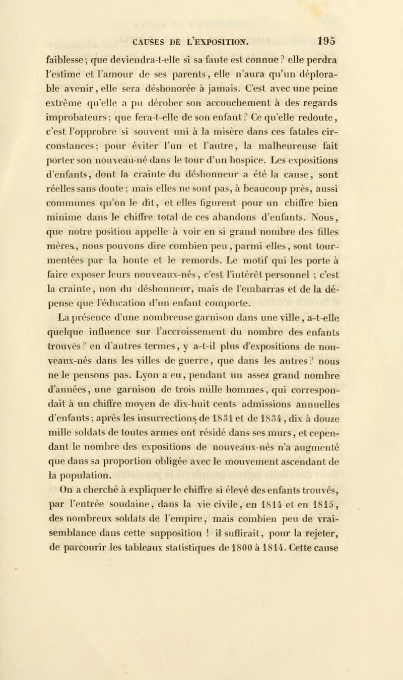 faiblesse ; que devicndra-t-elle si sa faute est connue ? elle perdra l'estime et l'amour de ses parents, elle n'aura qu'un déplora- ble avenir, elle sera déshonorée à jamais. C'est avec une peine extrême qu'elle a pu dérober son accouchement à des regards improbateurs: que fera-t-elle de son enfant? Ce qu'elle redoute, c'est l'opprobre si souvent uni à la misère dans ces fatales cir- constances; pour éviter l'un et l'autre, la malheureuse fait porter son nouveau-né dans le tour d'un hospice. Les expositions d'enfants, dont la crainte du déshonneur a été la cause, sont réelles sans doute ; niais elles ne sont pas, à beaucoup près, aussi communes qu'on le dit, et elles figurent pour un chiffre bien minime dans le chiffre total de ces abandons d'enfants. Nous, que notre position appelle à voir en si grand nombre des fdles mères., nous pouvons dire combien peu , parmi elles, sont tour- mentées par la honte et le remords. Le motif qui les porte à faire exposer leurs nouveaux-nés, c'est l'intérêt personnel ; c'est la crainte, non du déshonneur, mais de l'embarras et de la dé- pense que l'éducation d'un enfant comporte. La présence d'une nombreuse garnison dans une ville, a-t-elle quelque influence sur l'accroissement du nombre des enfants trouvés? en d'autres termes, y a-l-il plus d'expositions de nou- veaux-nés dans les villes de guerre, que dans les autres? nous ne le pensons pas. Lyon a eu, pendant un assez grand nombre d'années, une garnison de trois mille hommes, qui correspon- dait à un chiffre moyen de dix-huit cents admissions annuelles d'enfants; après les insurrections.de 1831 et de 1834,dix à douze mille soldats de toutes armes ont résidé dans ses murs, et cepen- dant le nombre des expositions de nouveaux-nés n'a augmenté que dans sa proportion obligée avec le mouvement ascendant de la population. On a cherché à expliquer le chiffre si élevé des enfants trouvés, par l'entrée soudaine, dans la vie civile, en 1814 et en 1815, des nombreux soldats de l'empire, mais combien peu de vrai- semblance dans cette supposition ! il suffirait, pour la rejeter, de parcourir les tableaux statistiques de 1800 à 1814. Cette cause