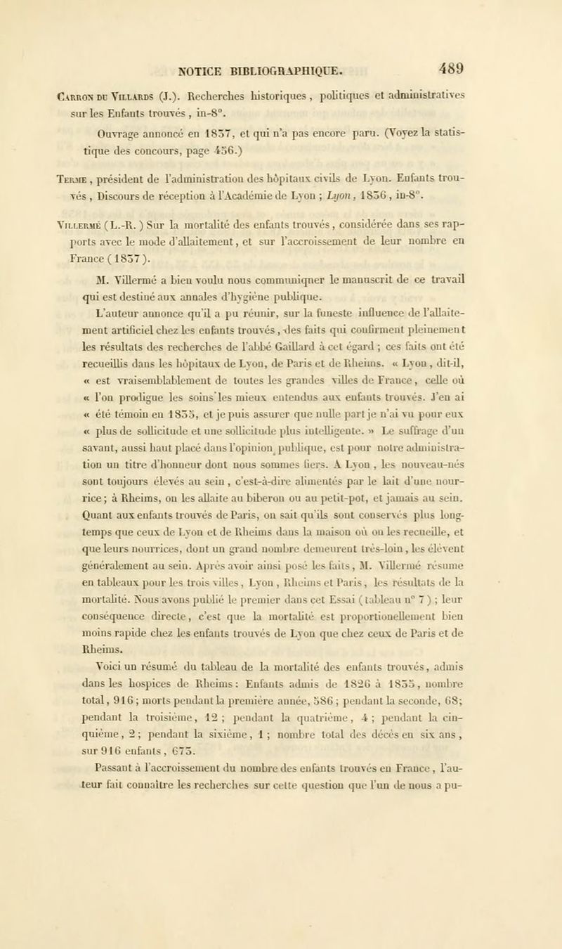 Camion dc Villauds (J.). Recherches liistoriques , politiques et admiuistratives sur les Enfants trotrvés , in-8°. Ouvrage annoncé en 1857, et qui n'a pas encore paru. (Voyez la statis- tique des concours, page 436.) Terme , président de l'administration des hôpitaux civils de I.yon. Enfants trou- Tés, Discours de réception à l'Académie de Lyon ; Lyon, 1S56, iu-8. Villermé (L.-R. ) Sur la mortalité des enfants trouvés, considérée dans ses rap- ports avec le mode d'allaitement, et sur l'accroissement de leur nombre en France ( 1857). M. Villermé a Lien voulu nous communiquer le manuscrit de ce travail qui est destiné aux annales d'hygiène publique. L'auteur annonce qu'il a pu rétuùr, sur la funeste iufluence de l'allaite- ment artificiel chez les enfants trouvés, îles faits qui confirment pleinement les résultats des recherches de l'abbé Gaillard a cet égard ; ces faits ont été recueillis daus les hôpitaux de Lyon, de Paris et de Rheims, « Lyon , dit-il, « est vraisemblablement de toutes les grandes villes de France, celle où « l'on prodigue les soius les mieux entendus aux enfants trouvés, l'en ai « été témoin eu 1853, el je puis assurer que nulle part je n'ai \ a pour eux « plus de sollicitude et une sollicitude plus intelligente. » Le suffrage d'un savant, aussi haut placé dans L'opinion publique, est pour notre administra- tion un titre d'honneur dont nous sommes Bel 3. A Lyon , les nouveau-nés sont toujours élevés au seiu, c'est-à-dire alimentés par le lait d'une nour- rice; à Rheims, ou les allaite au biberon ou au petit-pot, el jamais au sein. Quant auxenfants trouvés de Paris, on sait qu'ils sont conservés plus long- temps que ceux de I.yon et de Rheims dans la maison où on les recueille, et que leurs nourrices, dont un grand nombre demeurent très-loin , les élèvent généralement au sein. Après avoir ainsi posé les Loi-, M. Villermé rèsu en tableaux pour les trois villes. Lyon , Rheims et Paris, les résultats de la mortalité. Nous avons publié le premier dans cet Essai (tableau n° 7 ) ; leur conséquence directe, c'est que la mortalité est proportionellement bien moins rapide chez les enfants trouvés de Lyon que chez ceux de Paris et de Rheims. Voici un résumé du tableau de la mortalité des enfants trouvés, admis dans les hospices de Rheims: Enfants a.huis de IS'26 à 1855, nombre total, 916; morts pendant la première année, 586 ; pendant La seconde, 68; pendant la troisième, 12; pendant la quatrième, 4; pendant la cin- quième, -2; pendant la sixième, 1; nombre total des décès en six ans, sur 916 enfants . 673. Passant à l'accroissement du nombre des enfants trouves en Fiance, l'au- teur fait connaître les recherches sur cette question que l'un de nous a pu-
