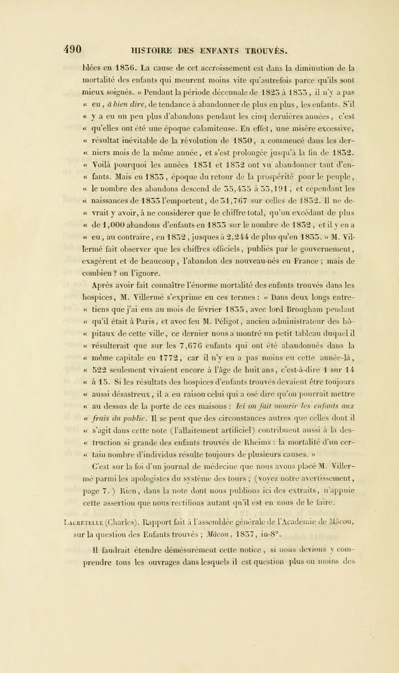 hlées en 1836. La cause de cet accroissement est dans la diminution de la mortalité des enfants qui meurent moins vite qu'autrefois parce qu'ils sont mieux soignés. « Pendant la période décennale de 1823 à 1855, il n'y a pas « eu, ù bien dire, de tendance à abandonner de plus eu plus, les enfants. S'il « y a eu un peu plus d'abandons pendant les cinq dernières années, c'esl « qu'elles ont été une époque calamiteuse. En effet, une misère excessive, « résultat inévitable de la révolution de 1S50, a commencé dans les der- « niers mois de la même année, et s'est prolongée jusqu'à la lin de 1852. « Voilà pourquoi les années 1851 et 1852 ont vu abandonner tant d'en- « fauts. Mais en 1855, époque du retour de la prospérité pour le peuple, « le nombre des abandons descend de 55,-455 à 55,191, et cependant les « naissances de 1855 l'emportent, de51,TG7 sur celles de 1852. 11 ne de « vrait y avoir, à ne considérer que le chiffre total, qu'un excédant de plus ■< de 1,000 abandons d'enfants en 1855 sur le nombre de 1832, et il y en a « eu, au contraire, en 1852, jusquesi2,244 de plus qu'en 1855. » M. Vil- lermé fait observer que les chiffres officiels, publiés par le gouvernement, exagèrent et de beaucoup, l'abandon des nouveau-nés en France ; mais de combien ? on l'ignore. Après avoir fait connaître l'énorme mortalité des enfants trouvés dans les hospices, M. Villermé s'exprime en ces termes: « Dans deux longs entre- « tiens que j'ai eus au mois de février 1853, avec lord Brougham pendant « qu'il était à Paris, et avec feu M. Péligol, ancien administrateur des hô-  pitaux de cette ville, ce dernier nous a montré un petit tableau duquel il <• résulterait que sur les 7,676 enfants qui ont été abandonnés dans la « même capitale en 1772, car il n'y en a pas moins eu cette année-là, « 522 seulement vivaient encore à l'âge de huit ans, c'est-à-dire 1 sur 1-4 « à 13. Si les résultats des hospices d'enfants trouvés devaient élre toujours « aussi désastreux, il a eu raison celui qui a usé due qu'on pourrait mettre « au dessus de la porte de ces maisons : Ici on fuir mourir les enfanta aux « fmis dit publie. 11 se peut que des circonstances autres que celles dont il •< s'agit dans cette note (l'allaitement artificiel) contribuent aussi à la des- « traction si grande des enfants trouvés de Rheims : la mortalité d'un ccr- « tain nombre d'individus résulte toujours de plusieurs causes. » C'est sur la foi d'un journal de médecine que nous avons placé M. Viller- mé parmi les apologistes du système des tours ; (voyez notre avertissement, page 7. ) Rien, dans la noie dont nous publions ici des extraits, n'appuie celte assertion que nous reculions autant qu'il est en nous de le taire. 1-alretelle (Charles). Rapport fait à l'assemblée générale de l'Académie de Slàcon, sur la question des Enfants trouvés ; Mdcon, 1857, in-8°. Il faudrait étendre démesurément celte notice, si nous devions J com prendre tous les ouvrages dans lesquels il est question plus ou moins des