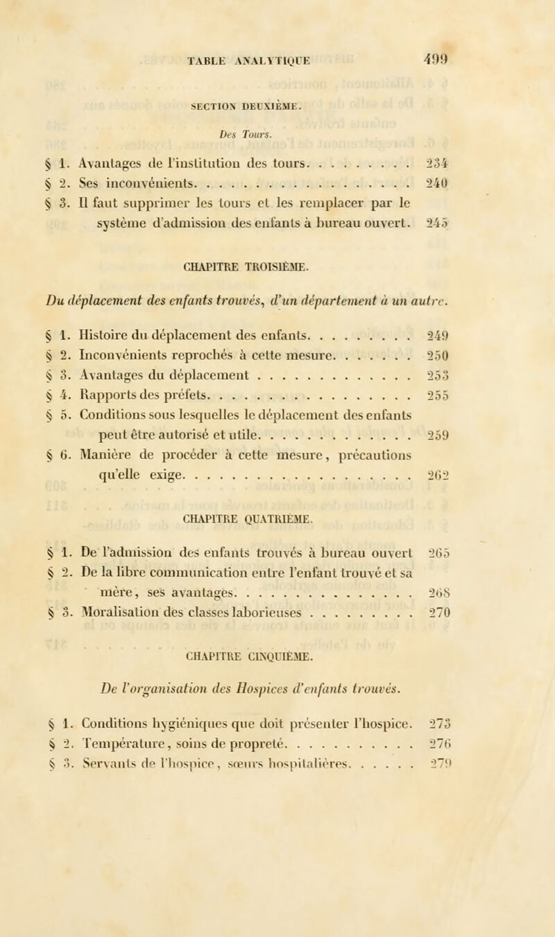 SECTION DEUXIÈME. Des Tours. § 1. Avantages de l'institution des tours 234 § 2. Ses inconvénients 240 § 3. Il faut supprimer les tours cl les remplacer par le système d'admission des enfants à bureau ouvert. 343 CHAPITRE TROISIÈME. Du déplacement des enfants trouvés, d'un département à un autre. 4 1. Histoire du déplacement des enfants 249 § 2. Inconvénients reprochés à celte mesure 250 % 3. Avantages du déplacement 253 § 4. Rapports des préfets 255 § 5. Conditions sous lesquelles le déplacement des enfants peut être autorisé et utile 259 § 6. Manière de procéder à cette mesure, précautions qu'elle exige 2i>2 CHAPITRE QUATRIEME. § 1. De l'admission des enfants trouvés à bureau ouvert 2(i5 § 2. De la libre communication entre l'enfant trouvé et sa mère, ses avantages 268 § 3. Moralisalion des classes laborieuses 270 CHAPITRE CINQUIÈME. De l'organisation des Hospices d'enfants trouvés. § 1. Conditions hygiéniques que doit présenter l'hospice. 273 $ 2. Température, soins de propreté 27»; § 3. Servants de l'hospice, sœurs hospitalières 279