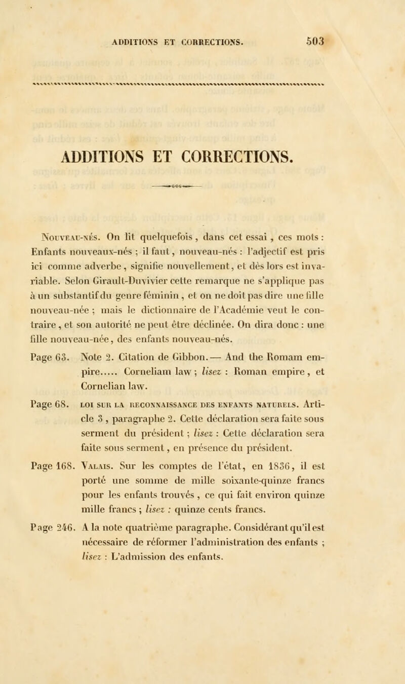 ADDITIONS ET CORRECTIONS. Nouveau-nés. On lit quelquefois , dans cet essai , ces mots : Enfants nouveaux-nés ; il faut, nouveau-nés : l'adjectif est pris ici comme adverbe , signifie nouvellement, et dès lors est inva- riable. Selon Giraull-Duvivier cette remarque ne s'applique pas à un substantif du genre féminin , et on ne doit pas dire une lille nouveau-née ; mais le dictionnaire de l'Académie veut le con- traire , et son autorité ne peut être déclinée. On dira donc : une fille nouveau-née, des enfants nouveau-nés. Page 63. Note 2. Citation de Gibbon.— And tbe Romain em- pire Corneliam law ; lisez : Roman empire, et Cornelian law. Page 68. loi sur la. ueconnaissance des enfants naturels. Arti- cle 3 , paragraphe 2. Celte déclaration sera faite sous serment du président ; lisez : Cette déclaration sera faite sous serment, en présence du président. Page 168. Valais. Sur les comptes de l'état, en 1836, il est porté une somme de mille soixante-quinze francs pour les enfants trouvés , ce qui fait environ quinze mille francs ; lisez : quinze cents francs. Page 246. A la note quatrième paragraphe. Considérant qu'il est nécessaire de réformer l'administration des enfants ; lisez : L'admission des enfants.