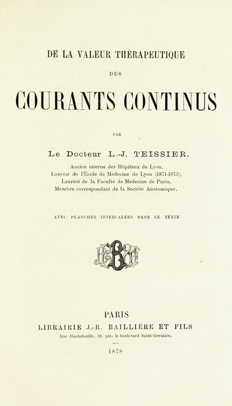 DE LA VALEUR THÉRAPEUTIQUE DES GOURANTS CONTINUS Le Docteur L.-J. TEISSIEE, Ancien interne des Hôpitaux de Lyon, Lauréat de l'Ecole de Médecine de Lyon (1871-1873). Lauréat de la Faculté de Médecine de Paris, Membre correspondant de la Société An.'itomique. AVEC l'I.AM'HES INTERCALEES DANS LE TEXTE PARIS LIBRAIRIE J.-B. BAILLIËRE ET FILS Rue llantefcuillc, 19, près le boulevard Saint-Germain. 1878