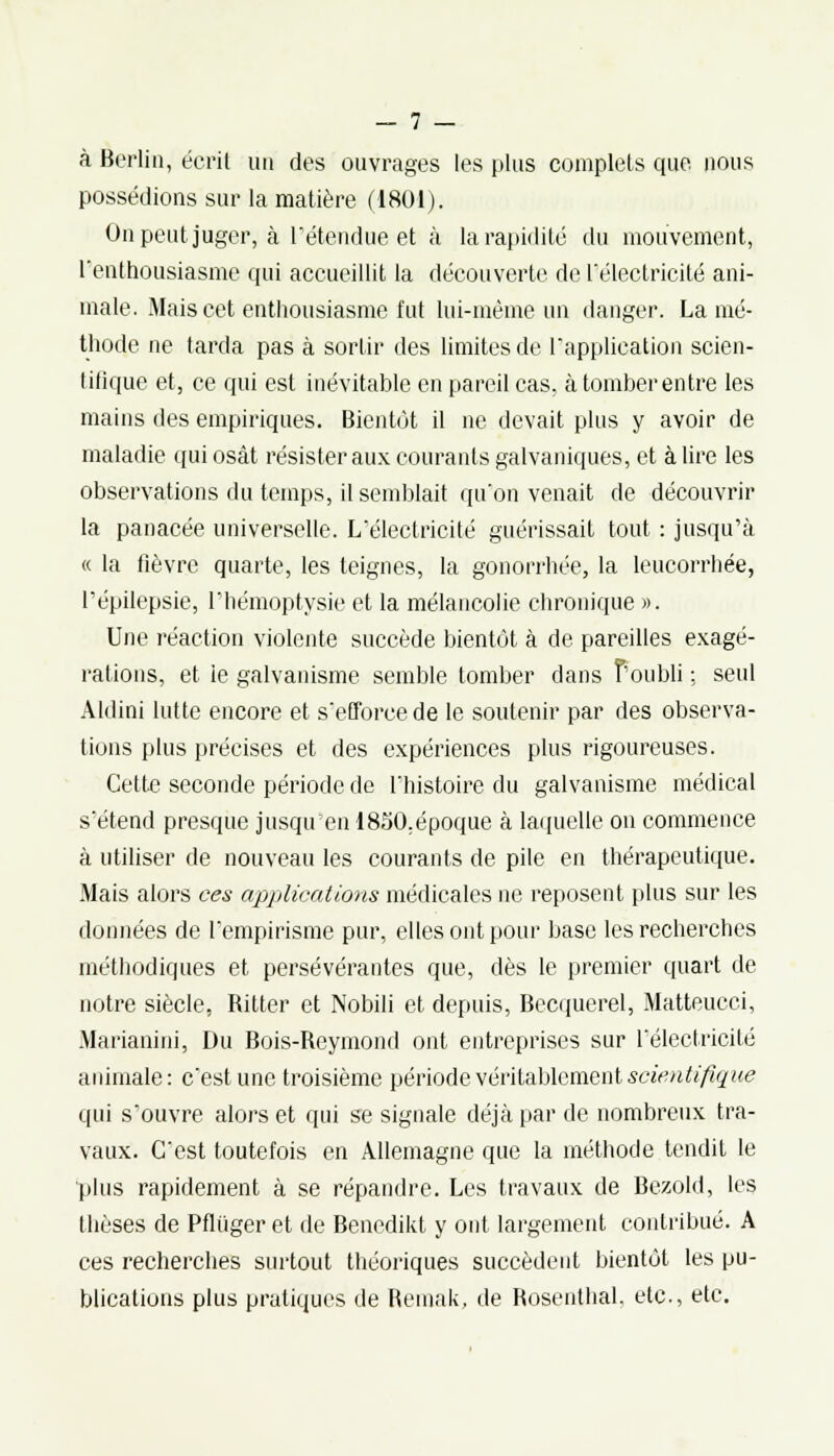 à Berlin, écrit un des ouvrages les plus complets que nous possédions sur la matière (1801). On peut juger, à l'étendue et à la rapidité du mouvement, l'enthousiasme qui accueillit la découverte de l'électricité ani- male. Mais cet enthousiasme fut lui-même un danger. La mé- thode ne tarda pas à sortir des limites de l'application scien- tiflque et, ce qui est inévitable en pareil cas, à tomber entre les mains des empiriques. Bientôt il ne devait plus y avoir de maladie qui osât résister aux courants galvaniques, et à lire les observations du temps, il semblait qu'on venait de découvrir la panacée universelle. L'électricité guérissait tout : jusqu'à « la fièvre quarte, les teignes, la gonorrhée, la leucorrhée, l'épilepsie, l'hémoptysie et la mélancolie chronique ». Une réaction violente succède bientôt à de pareilles exagé- rations, et ie galvanisme semble tomber dans f'oubli ; seul Aldini lutte encore et s'efforce de le soutenir par des observa- tions plus précises et des expériences plus rigoureuses. Cette seconde période de l'histoire du galvanisme médical s'étend presque jusqu'en 1850.époque à laquelle on commence à utiliser de nouveau les courants de pile en thérapeutique. Mais alors ces applications médicales ne reposent plus sur les données de l'empirisme pur, elles ont pour base les recherches méthodiques et persévérantes que, dès le premier quart de notre siècle, Ritter et Nobili et, depuis, Becquerel, Matteucci, Marianini, Du Bois-Reymond ont entreprises sur l'électricité animale: c'est une troisième période véritablement scientifique qui s'ouvre alors et qui se signale déjà par de nombreux tra- vaux. C'est toutefois en Allemagne que la méthode tendit le plus rapidement à se répandre. Les travaux de Bezold, les thèses de Pfluger et de Benedikt y ont largement contribué. A ces recherches surtout théoriques succèdent bientôt les pu- blications plus pratiques de Reinak, de Rosenthal. etc., etc.