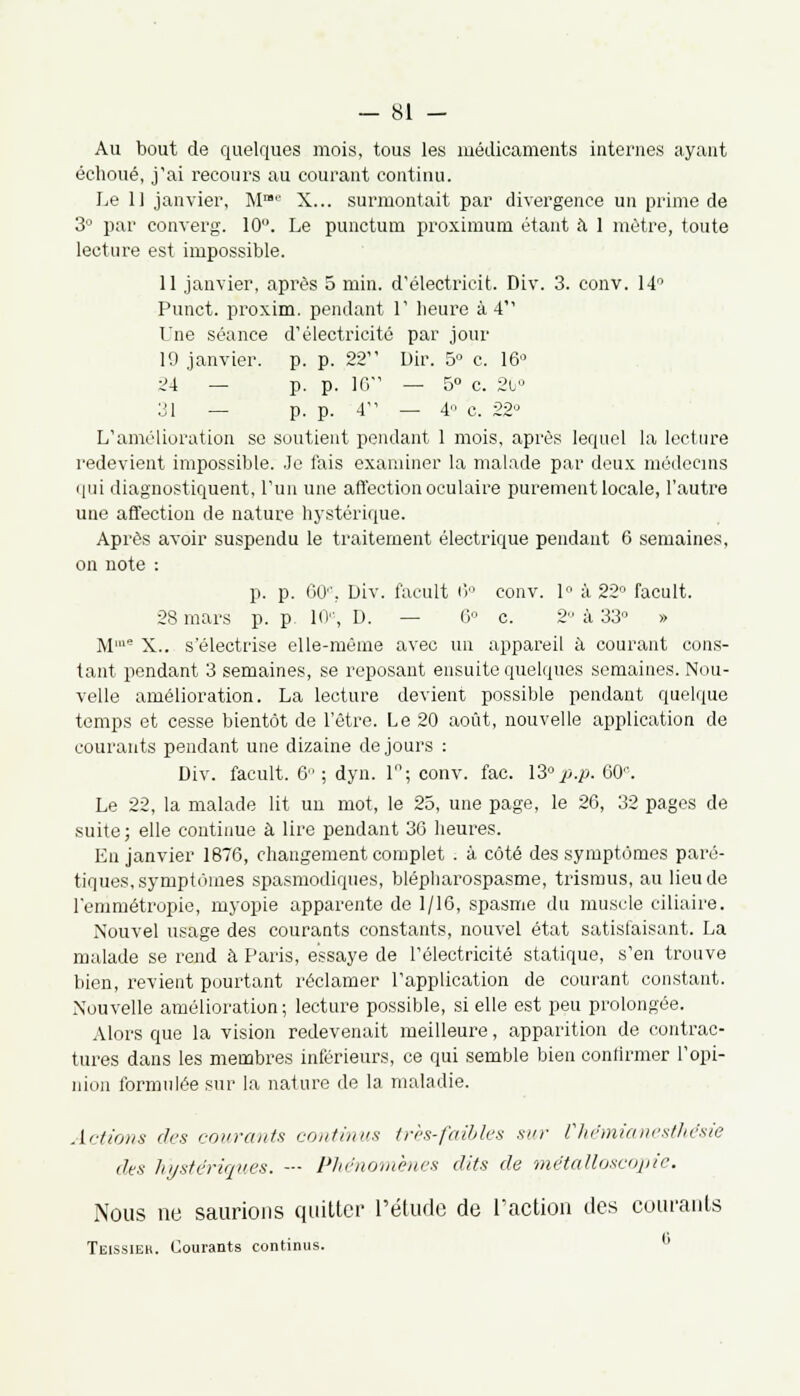 Au bout de quelques mois, tous les médicaments internes ayant échoué, j'ai recours au courant continu. Le 11 janvier, M™8 X... surmontait par divergence un prime de 3° par converg. 10°. Le punctum proximum étant à 1 métré, toute lecture est impossible. 11 janvier, après 5 min. d'électrieit. Div. 3. conv. 14° Punct. proxim. pendant 1' heure à 4 Une séance d'électricité par jour 10 janvier, p. p. 22 Dir. 5° c. 16° 24 — p. p. 16 — 5° c. 20° 31 — p. p. 4 — 4 c. 22,J L'amélioration se soutient pendant 1 mois, après lequel la lecture redevient impossible. Je fais examiner la malade par deux médecins qui diagnostiquent, l'un une affection oculaire purement locale, l'autre une affection de nature hystérique. Après avoir suspendu le traitement électrique pendant 6 semaines, on note : p. p. 60e, Div. facult ii conv. 1 à 22 facult. 28 mars p. p 10', D. — 6° c. 2 à 33 » Mme X.. s'électrise elle-même avec un appareil à courant cons- tant pendant 3 semaines, se reposant ensuite quelques semaines. Nou- velle amélioration. La lecture devient possible pendant quelque temps et cesse bientôt de l'être. Le 20 août, nouvelle application de courants pendant une dizaine de jours : Div. facult. 6; dyn. 1°; conv. fac. 13°p.p. GO''. Le 22, la malade lit un mot, le 25, une page, le 26, 32 pages de suite; elle continue à lire pendant 36 heures. En janvier 1876, changement complet . à côté des symptômes paré- tiques, symptômes spasmodiques, blépharospasme, trismus, au lieu de l'emmétropie, myopie apparente de 1/16, spasme du muscle ciliaire. Nouvel usage des courants constants, nouvel état satisfaisant. La malade se rend à Paris, essaye de l'électricité statique, s'en trouve bien, revient pourtant réclamer l'application de courant constant. Nouvelle amélioration; lecture possible, si elle est peu prolongée. Alors que la vision redevenait meilleure, apparition de contrac- tures dans les membres inférieurs, ce qui semble bien confirmer l'opi- nion formulée sur la nature de la maladie. Actions des courants continus tris-faibles sur Vhémianesthésie des hystériques. — Phénomènes dits de métalloscopie. Nous ne saurions quitter l'étude de l'action des courants Teissieh. Courants continus. °