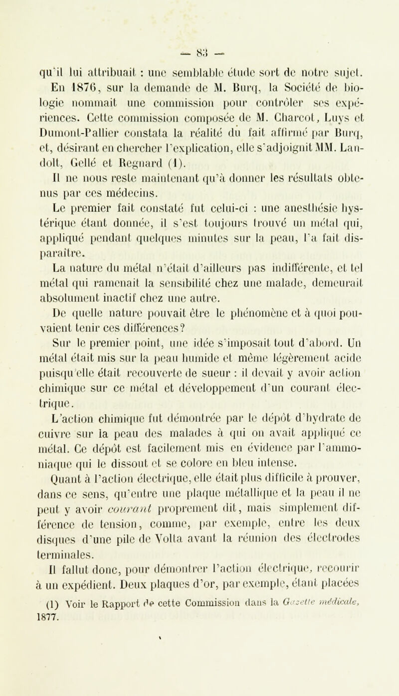 qu'il lui attribuait : une semblable étude sort de notre sujet. En 1876, sur la demande de M. Burq, la Société de bio- logie nommait une commission pour contrôler ses expé- riences. Cette commission composée de M. Gharcot, Luys et Dumont-Pallier constata la réalité du fait affirmé par Burq, et, désirant en chercher l'explication, elle s'adjoignit MM. Lan- dolt, Gellé et Regnard (1). Il ne nous reste maintenant qu'à donner les résultats obte- nus par ces médecins. Le premier fait constaté fut celui-ci : une anesthésie hys- térique étant donnée, il s'est toujours trouvé un métal qui, appliqué pendant quelques minutes sur la peau, l'a fait dis- paraître. La nature du métal n'était d'ailleurs pas indifférente, et tel métal qui ramenait la sensibilité chez une malade, demeurait absolument inactif chez une autre. De quelle nature pouvait être le phénomène et à quoi pou- vaient tenir ces différences ? Sur le premier point, une idée s'imposait tout d'abord. Un métal était mis sur la peau humide et môme légèrement acide puisqu'elle était recouverte de sueur : il devait y avoir action chimique sur ce métal et développement d'un courant élec- trique . L'action chimique fut démontrée par le dépôt d'hydrate de cuivre sur la peau des malades à qui on avait appliqué ce métal. Ce dépôt est facilement mis en évidence par l'ammo- niaque qui le dissout et se colore en bleu intense. Quant à l'action électrique, elle était plus difficile à prouver, dans ce sens, qu'entre une plaque métallique et la peau il ne peut y avoir courant proprement dit, mais simplement dif- férence de tension, comme, par exemple, entre les deux disques d'une pile de Volta avant la réunion des électrodes terminales. 11 fallut donc, pour démontrer l'action électrique, recourir à un expédient. Deux plaques d'or, par exemple, étant placées (1) Voir le Rapport rV cette Commission dans la Gazette médicale, 1877.