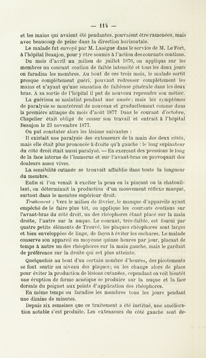 et les mains qui avaient été pendantes, pouvaient être ramenées, mais avec beaucoup de peine dans la direction horizontale. Le malade fut envoyé par M. Lasègue dans le service de M. Le Fort, à l'hôpital Beaujon, pour y être soumis à l'action des courants continus. Du mois d'avril au milieu de juillet 1876, on appliqua sur les membres un courant continu de faible intensité et tous les deux jours on faradisa les membres. Au bout de ces trois mois, le malade sortit presque complètement guéri, pouvant redresser complètement les mains et n'ayant qu'une sensation de faiblesse générale dans les deux bras. A sa sortie de l'hôpital il put de nouveau reprendre son métier. La guérison se maintint pendant une année ; mais les symptômes de paralysie se montrèrent de nouveau et graduellement comme dans la première attaque du mois d'août 1877. Dans le courant d'octobre, Chapelier était obligé de cesser son travail et entrait à l'hôpital Beaujon le 23 novembre 1877. On put constater alors les lésions suivantes : Il existait une paralysie des extenseurs de la main des deux côtés, mais elle était plus prononcée à droite qu'à gauche : le long supinateur du côté droit était aussi paralysé. — En exerçant des pressions le long de la face interne de l'humérus et sur l'avant-bras on provoquait des douleurs assez vives. La sensibilité cutanée se trouvait affaiblie dans toute la longueur du membre. Enfin si l'on venait à exciter la peau en la pinçant ou la chatouil- lant, on déterminait la production d'un mouvement rétiexe marqué, surtout dans le membre supérieur droit. Traitement : Vers le milieu de février, le manque d'appareils ayant empêché de le faire plus tôt, on applique les courants continus sur l'avant-bras du côté droit, un des rhéophores étant placé sur la main droite, l'autre sur la nuque. Le courant, très-faible, est fourni par quatre petits éléments de Trouvé, les plaques rhéophores sont larges et bien enveloppées de linge, de façon à éviter les eschares. Le malade conserve son appareil en moyenne quinze heures par jour, plaçant de temps à autre un des rhéophores sur la main gauche, mais le gardant de préférence sur la droite qui est plus atteinte. Quelquefois au bout d'un certain nombre d'heures, des picotements se font sentir au niveau des plaques; on les change alors de place pour éviter la production de lésions cutanées, cependant on voit bientôt une éruption de forme acnéique se produire sur la nuque et la face dorsale du poignet aux points d'application des rhéophores. En même temps ou faradise les membres tous les jours pendant une dizaine de minutes. Depuis six semaines que ce traitement a été institué, une améliora- tion notable s'est produite. Les extenseurs du côté gauche sont de-