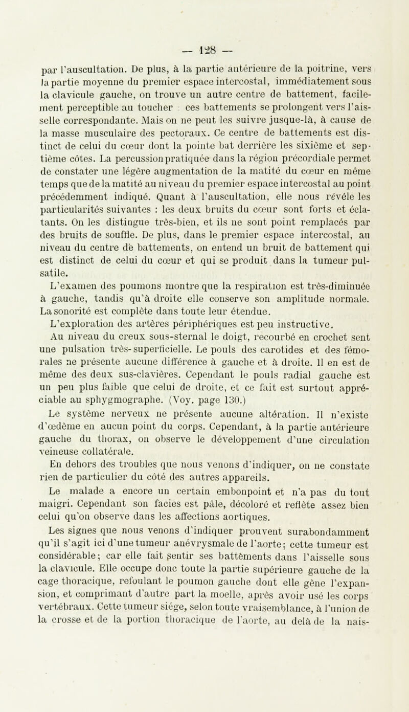 par l'auscultation. De plus, à la partie antérieure de la poitrine, vers la partie moyenne du premier espace intercostal, immédiatement sous la clavicule gauche, on trouve un autre centre de battement, facile- ment perceptible au toucher ces battements se prolongent vers l'ais- selle correspondante. Mais on ne peut les suivre jusque-là, à cause de la masse musculaire des pectoraux. Ce centre de battements est dis- tinct de celui du cœur dont la pointe bat derrière les sixième et sep- tième côtes. La percussion pratiquée dans la région précordiale permet de constater une légère augmentation de la matité du cœur en même temps que de la matité au niveau du premier espace intercostal au point précédemment indiqué. Quant à l'auscultation, elle nous révèle les particularités suivantes : les deux bruits du cœur sont forts et écla- tants. On les distingue très-bien, et ils ne sont point remplacés par des bruits de souffle. De plus, dans le premier espace intercostal, au niveau du centre dé battements, on entend un bruit de battement qui est distinct de celui du cœur et qui se produit dans la tumeur pul- satile. L'examen des poumons montre que la respiration est très-diminuée à gauche, tandis qu'à droite elle conserve son amplitude normale. La sonorité est complète dans toute leur étendue. L'exploration des artères périphériques est peu instructive. Au niveau du creux sous-sternal le doigt, recourbé en crochet sent une pulsation très-superficielle. Le pouls des carotides et des fémo- rales ne présente aucune différence à gauche et à droite. 11 en est de même des deux sus-clavières. Cependant le pouls radial gauche est un peu plus faible que celui de droite, et ce fait est surtout appré- ciable au sphygmographe. (Voy. page 130.) Le système nerveux ne présente aucune altération. Il n'existe d'œdème en aucun point du corps. Cependant, à la partie antérieure gauche du thorax, on observe le développement d'une circulation veineuse collatérale. En dehors des troubles que nous venons d'indiquer, on ne constate rien de particulier du côté des autres appareils. Le malade a encore un certain embonpoint et n'a pas du tout maigri. Cependant son faciès est pâle, décoloré et reflète assez bien celui qu'on observe dans les affections aortiques. Les signes que nous venons d'indiquer prouvent surabondamment qu'il s'agit ici d'une tumeur anévrysmale de l'aorte; cette tumeur est considérable; car elle fait sentir ses battements dans l'aisselle sous la clavicule. Elle occupe donc toute la partie supérieure gauche de la cage thoracique, refoulant le poumon gauche dont elle gène l'expan- sion, et comprimant d'autre part la moelle, après avoir usé les corps vertébraux. Cette tumeur siège, selon toute vraisemblance, à l'union de la crosse et de la portion thoracique de l'aorte, au delà de la nais-