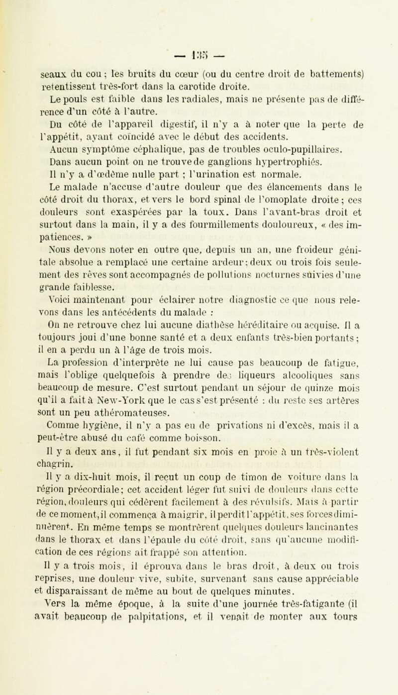 — 138 — seaux du cou ; les bruits du cœur (ou du centre droit de battements) retentissent très-fort dans la carotide droite. Le pouls est faible dans les radiales, mais ne présente pas de diffé- rence d'un côté à l'autre. Du côté de l'appareil digestif, il n'y a à noter que la perte de l'appétit, ayant coïncidé avec le début des accidents. Aucun symptôme céplialique, pas de troubles oculo-pupillaires. Dans aucun point on ne trouve de ganglions hypertrophiés. Il n'y a d'oedème nulle part ; l'urination est normale. Le malade n'accuse d'autre douleur que des élancements dans le côté droit du thorax, et vers le bord spinal de l'omoplate droite; ces douleurs sont exaspérées par la toux. Dans ravant-bras droit et surtout dans la main, il y a des fourmillements douloureux, « des im- patiences. » Nous devons noter en outre que, depuis un an, une froideur géni- tale absolue a remplacé une certaine ardeur;deux ou trois fois seule- ment des rêves sont accompagnés de pollutions nocturnes suivies d'une grande faiblesse. Voici maintenant pour éclairer notre diagnostic ce que nous rele- vons dans les antécédents du malade : On ne retrouve chez lui aucune diathôse héréditaire ou acquise. Il a toujours joui d'une bonne santé et a deux enfants très-bien portants ; il en a perdu un à l'âge de trois mois. La profession d'interprète ne lui cause pas beaucoup de fatigue, mais l'oblige quelquefois à prendre de,.: liqueurs alcooliques sans beaucoup de mesure. C'est surtout pendant un séjour de quinze mois qu'il a fait à New-York que le cas s'est présenté : du reste ses artères sont un peu athéromateuses. Comme hygiène, il n'y a pas eu de privations ni d'excès, mais il a peut-être abusé du café comme boisson. Il y a deux ans, il fut pendant six mois en proie a un très-violent chagrin. Il y a dix-huit mois, il reçut un coup de timon de voiture dans la région précordiale; cet accident léger fut suivi de douleurs dans cette région, douleurs qui cédèrent facilement à des révulsifs. Mais à partir de cemoment,il commença amaigrir, il perdit l'appétit, ses forces dimi- nuèrent. En même temps se montrèrent quelques douleurs lancinantes dans le thorax et dans l'épaule du côté droit, sans qu'aucune modifi- cation de ces régions ait frappé son attention. Il y a trois mois, il éprouva dans le bras droit, à deux ou trois reprises, une douleur vive, subite, survenant sans cause appréciable et disparaissant de même au bout de quelques minutes. Vers la même époque, à la suite d'une journée très-fatigante (il avait beaucoup de palpitations, et il venait de monter aux tours