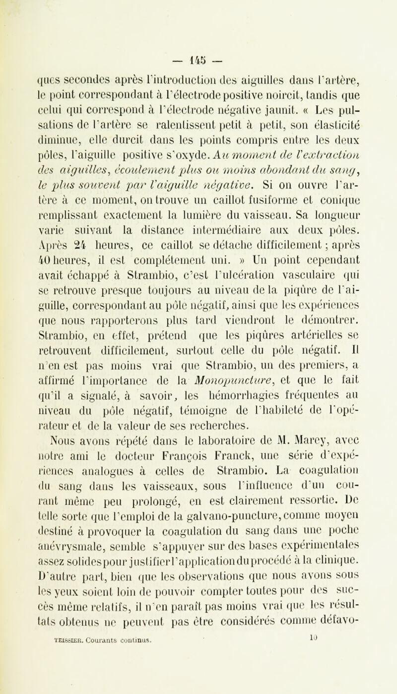 ques secondes après l'introduction des aiguilles dans l'artère, le point correspondant à l'électrode positive noircit, tandis que celui qui correspond à l'électrode négative jaunit. « Les pul- sations de l'artère se ralentissent petit à petit, son élasticité diminue, elle durcit dans les points compris entre les deux pôles, l'aiguille positive s'oxyde. Au moment de l'extraction des aiguilles, écoulement plus ou moins abondant du sang, le plus souvent par l'aiguille négative. Si on ouvre l'ar- tère à ce moment, on trouve un caillot fusiforme et conique remplissant exactement la lumière du vaisseau. Sa longueur varie suivant la distance intermédiaire aux deux pôles. Après 24 heures, ce caillot se détache difficilement ; après 40 heures, il est complètement uni. » Un point cependant avait échappé à Strambio, c'est l'ulcération vasculairc qui se retrouve presque toujours au niveau de la piqûre de l'ai- guille, correspondant au pôle négatif, ainsi que les expériences que nous rapporterons plus tard viendront le démontrer. Strambio, en effet, prétend que les piqûres artérielles se retrouvent difficilement, surtout celle du pôle négatif. Il n'en est pas moins vrai que Strambio, un des premiers, a affirmé l'importance de la Monopunciure, et que le fait qu'il a signalé, à savoir, les hémorrhagies fréquentes au niveau du pôle négatif, témoigne de l'habileté de l'opé- rateur et de la valeur de ses recherches. Nous avons répété dans le laboratoire de M. Marey, avec notre ami le docteur François Franck, une série d'expé- riences analogues à celles de Strambio. La coagulation du sang dans les vaisseaux, sous l'influence d'un cou- rant même peu prolongé, en est clairement ressortic. De telle sorte que l'emploi de la galvano-punclure, comme moyen destiné à provoquer la coagulation du sang dans une poche anévrysmale, semble s'appuyer sur des bases expérimentales assez solides pour justifierl'application du procédé cala clinique. D'autre part, bien que les observations que nous avons sous les yeux soient loin de pouvoir compter toutes pour des suc- cès même relatifs, il n'en paraît pas moins vrai que les résul- tats obtenus ne peuvent pas être considérés comme défavo- TEisaiEu. Courants continus. 10