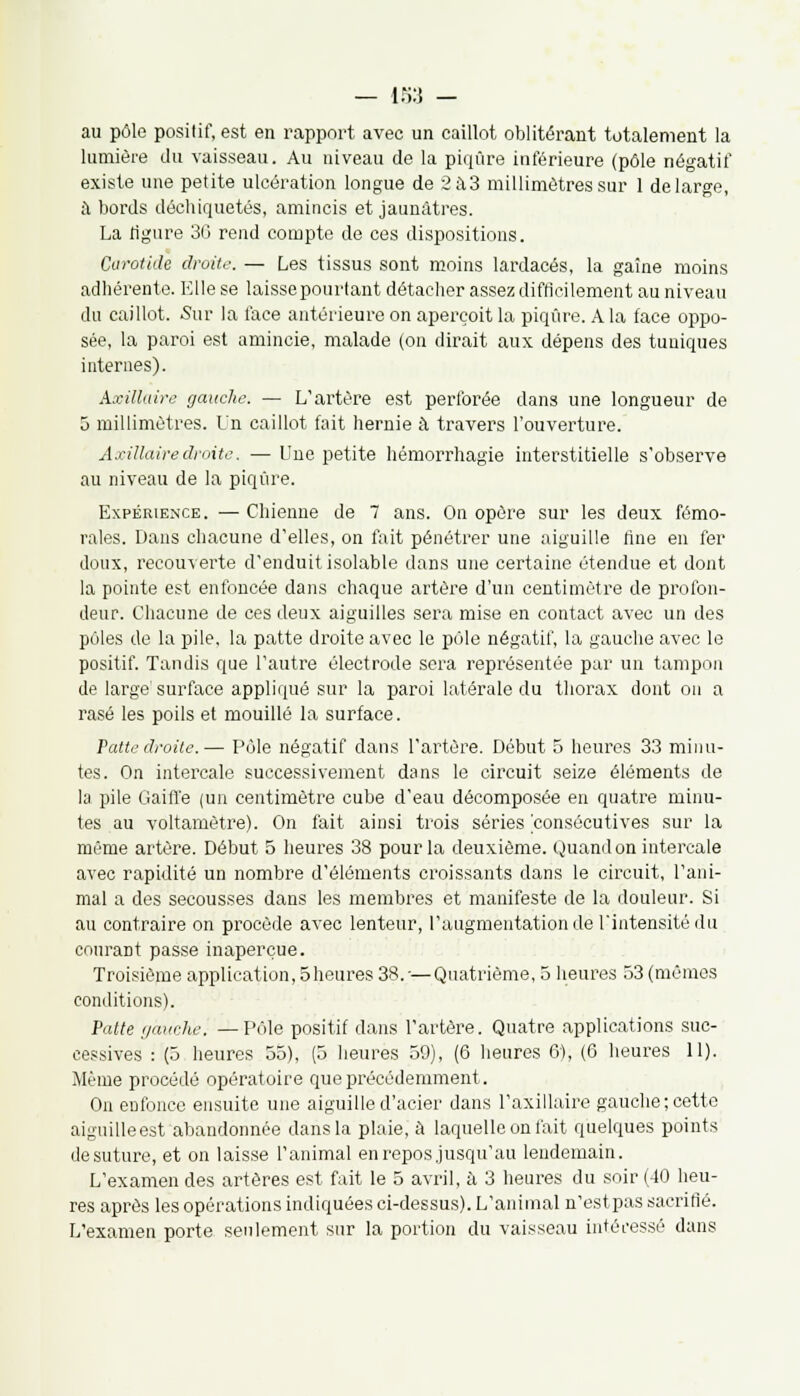 au pôle positif, est en rapport avec un caillot oblitérant totalement la lumière du vaisseau. Au niveau de la piqûre inférieure (pôle négatif existe une petite ulcération longue de 2à3 millimètres sur 1 de large, il bords déchiquetés, amincis et jaunâtres. La figure 30 rend compte de ces dispositions. Carotide droite. — Les tissus sont moins lardacés, la gaine moins adhérente. Elle se laissepourtant détacher assez difficilement au niveau du caillot. Sur la face antérieure on aperçoit la piqûre. A la face oppo- sée, la paroi est amincie, malade (on dirait aux dépens des tuniques internes). Axillaire gauche. — L'artère est perforée dans une longueur de 5 millimètres. Un caillot fait hernie à travers l'ouverture. Axillaire droite. — Une petite hémorrhagie interstitielle s'observe au niveau de la piqûre. Expérience. — Chienne de 7 ans. On opère sur les deux fémo- rales. Dans chacune d'elles, on fait pénétrer une aiguille fine en fer doux, recouverte d'enduit isolable dans une certaine étendue et dont la pointe est enfoncée dans chaque artère d'un centimètre de profon- deur. Chacune de ces deux aiguilles sera mise en contact avec un des pôles de la pile, la patte droite avec le pôle négatif, la gauche avec le positif. Tandis que l'autre électrode sera représentée par un tampon de large'surface appliqué sur la paroi latérale du thorax dont on a rasé les poils et mouillé la surface. Patte droite.— Pôle négatif dans l'artère. Début 5 heures 33 minu- tes. On intercale successivement dans le circuit seize éléments de la pile Gaifl'e (un centimètre cube d'eau décomposée en quatre minu- tes au voltamètre). On fait ainsi trois séries 'consécutives sur la même artère. Début 5 heures 38 pour la deuxième. Quand on intercale avec rapidité un nombre d'éléments croissants dans le circuit, l'ani- mal a des secousses dans les membres et manifeste de la douleur. Si au contraire on procède avec lenteur, l'augmentation dé l'intensité du couraDt passe inaperçue. Troisième application, Sheures 38.'—Quatrième, 5 heures 53 (mêmes conditions). Patte gauche. —Pôle positif dans l'artère. Quatre applications suc- cessives : (5 heures 55), (5 heures 59), (6 heures G), (6 heures 11). Même procédé opératoire que précédemment. On enfonce ensuite une aiguille d'acier dans l'axillaire gauche; cette aiguilleest abandonnée dans la plaie, à laquelle on fait quelques points de suture, et on laisse l'animal en repos jusqu'au lendemain. L'examen des artères est fait le 5 avril, à 3 heures du soir (40 heu- res après les opérations indiquées ci-dessus). L'animal n'estpas sacrifié. L'examen porte seulement sur la portion du vaisseau intéressé dans