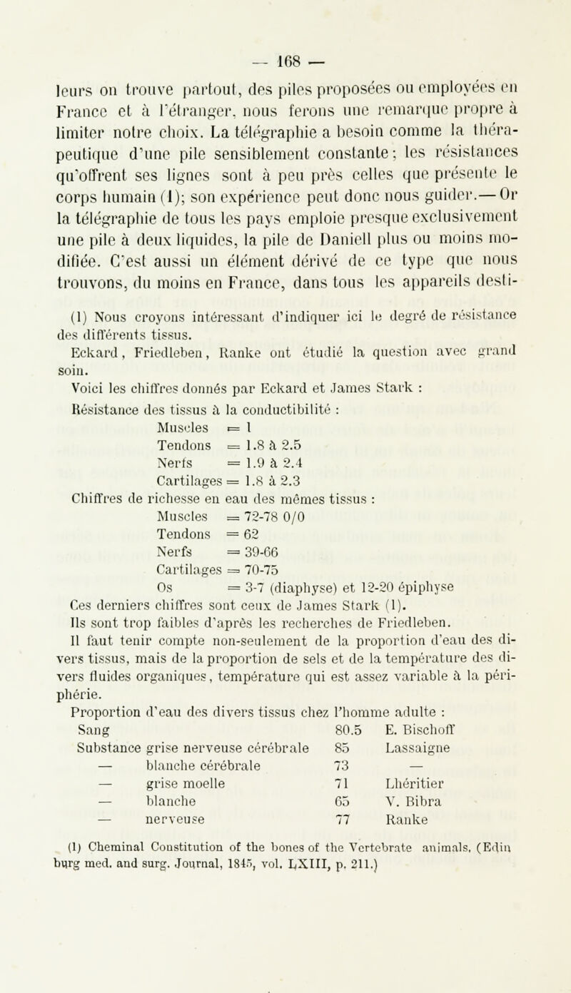 leurs on trouve partout, des piles proposées ou employées en France et à l'étranger, nous ferons une remarque propre à limiter notre choix. La télégraphie a besoin comme la théra- peutique d'une pile sensiblement constante ; les résistances qu'offrent ses lignes sont à peu près celles que présente le corps humain (1); son expérience peut donc nous guider.— Or la télégraphie de tous les pays emploie presque exclusivement une pile à deux liquides, la pile de Daniell plus ou moins mo- difiée. C'est aussi un élément dérivé de ce type que nous trouvons, du moins en France, dans tous les appareils desti- (1) Nous croyons intéressant d'indiquer ici le degré de résistance des différents tissus. Eckard, Friedleben, Ranke ont étudié la question avec grand soin. Voici les chiffres donnés par Eckard et James Stark : Résistance des tissus à la conductibilité : Muscles t= 1 Tendons = 1.8 à 2.5 Nerfs =1.9 à 2.4 Cartilages = 1.8 à 2.3 Chiffres de richesse en eau des mêmes tissus : Muscles = 72-78 0/0 Tendons = 62 Nerfs = 39-66 Cartilages = 70-75 Os = 3-7 (diaphyse) et 12-20 épiphyse Ces derniers chiffres sont ceux de James Stark (1). Ils sont trop faibles d'après les recherches de Friedleben. 11 faut tenir compte non-seulement de la proportion d'eau des di- vers tissus, mais de la proportion de sels et de la température des di- vers fluides organiques, température qui est assez variable à la péri- phérie. Proportion d'eau des divers tissus chez l'homme adulte : Sang 80.5 E. Bischoff Substance grise nerveuse cérébrale 85 Lassaigne — blanche cérébrale — grise moelle — blanche — nerveuse (1) Cheminai Constitution of the bones of the Vcrtebrate animais, (Edin burg med. and surg. Journal, 1845, vol. I^XIII, p. 211.) 73 — 71 Lhéritier 65 V. Bibra 77 Ranke