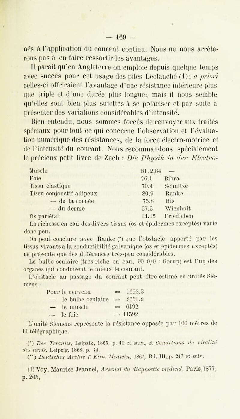 nés à l'application du courant continu. Nous ne nous arrête- rons pas à en faire ressortir les avantages. Il parait qu'en Angleterre on emploie depuis quelque temps avec succès pour cet usage des piles Lcclanclié (1); a priori celles-ci offriraient l'avantage d'une résistance intérieure plus que triple et d'une durée plus longue; mais il nous semble qu'elles sont bien plus sujettes à se polariser et par suite à présenter des variations considérables d'intensité. Bien entendu, nous sommes forcés de renvoyer aux traités spéciaux pour tout ce qui concerne l'observation et l'évalua- tion numérique des résistances, de la force électro-motrice et de l'intensité du courant. Nous recommandons spécialement le précieux petit livre de Zech : Die Physik in der Electro- Muscle Foie Tissu élastique Tissu conjonctif adipeux — de la cornée — du derme Os pariétal La richesse en eau des divers tissus (os et épidémies exceptés) varie donc peu. On peut conclure avec Ranke () que l'obstacle apporté par les lissus vivants à la conductibilité galvanique (os et épidémies exceptés) ne présente que des différences très-peu considérables. Le bulbe oculaire (très-riche en eau, 90 0/0 : Gorup) est l'un des organes qui conduisent le mieux le courant. L'obstacle au passage du courant peut être estimé en unités Sie- mens : Pour le cerveau = 1693.3 — le bulbe oculaire = 2651.2 — le muscle = 0192 — le foie = 11592 L'unité Siemens représente la résistance opposée par 100 mètres de fil télégraphique. (') Der Tetanus, Leipzik, 1865, p. 40 et suiv., et Conditions de vitalité (1rs nerfs. Leipzig, 1868, p. 54. () Beutselies Archiv f. Klin. Medicin. 1867, Bd. 111, p. 247 et suiv. (1) Voy. Maurice Jeannel, Arsenal du diagnostic médical, Paris,1877, p. 205, 81.2,84 — 76.1 Ribra 70.4 Schultze 80.9 Ranke 75.8 Mis 57.5 Wienholt 14.16 Friedleben