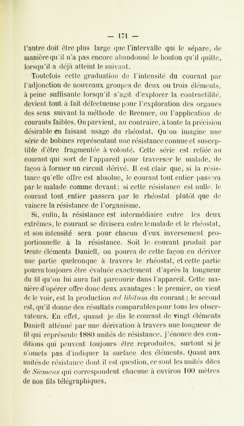 l'autre doit être plus large que l'intervalle qui le sépare, de manière qu'il n'a pas encore abandonné le bouton qu'il ([aille, lorsqu'il a déjà atteint le suivant. Toutefois cette graduation de l'intensité du courant par l'adjonction de nouveaux groupes de deux ou trois éléments, à peine suffisante lorsqu'il s'agit d'explorer la contractilité, devient tout à fait défectueuse pour l'exploration des organes des sens suivant la méthode de Brenner, ou l'application de courants faibles. On parvient, au contraire, à toute la précision désirable en faisant usage du rhéostat. Qu'on imagine uni' série de bobines représentant une résistance connue et suscep- tible d'être fragmentée à volonté. Cette série est reliée au courant qui sort de l'appareil pour traverser le malade, de façon à former un circuit dérivé. Il est clair que, si la résis- tance qu'elle offre est absolue, le courant tout entier passera par le malade comme devant: si cette résistance est nulle le courant tout entier passera par le rhéostat plutôt que de vaincre la résistance de l'organisme. Si, enfin, la résistance est intermédiaire entre les deux extrêmes, le courant se divisera entre le malade et le rhéostat, et son intensité sera pour chacun d'eux inversement pro- portionnelle à la résistance. Soit le courant produit par trente éléments Danicll. on pourra de celte façon en dériver une partie quelconque à travers le rhéostat, et cette partie pourra toujours être évaluée exactement d'après la longueur du fil qu'on lui aura fait parcourir dans l'appareil. Cette ma- nière d'opérer offre donc deux avantages : le premier, on vient de le voir, est la production ad libitum du courant ; le second est, qu'il donne des résultats comparables pour tous les obser- vateurs. En effet, quand je dis le courant de ringt éléments Daniell atténué par une dérivation à travers une longueur de fil qui représente 1880 unités de résistance, j'énonce des con- ditions qui peuvent toujours être reproduites, surtout, si je n'omets pas d'indiquer la surface des éléments. Quant aux unitésde résistance dont il est question, ce sont les unités diles de Siemens qui correspondent chacune à environ 100 mètres de nos iils télégraphiques.