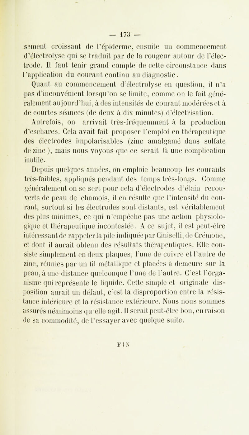 semenl croissant de l'épiderme, ensuite un commencement d'électrolyse qui se traduit par de la rougeur autour de l'élec- trode. Il faut tenir grand compte de cette circonstance dans l'application du courant continu au diagnostic. Quant au commencement d'électrolyse en question, il n'a pas d'inconvénient lorsqu'on se limite, comme on le fait géné- ralement aujourd'hui, à des intensités de courant modérées et à de courtes séances (de deux à dix minutes) d'électrisation. Autrefois, on arrivait très-fréquemment à la production d'eschares. Cela avait fait proposer l'emploi en thérapeutique des électrodes impolarisables (zinc amalgamé dans sulfate de zinc ), mais nous voyons que ce serait là une complication inutile. Depuis quelques années, on emploie beaucoup les courants très-faibles, appliqués pendant des temps très-longs. Comme généralement on se serf pour cela d'électrodes d'étain recou- verts de peau de chamois, il en résulte que l'intensité du cou- rant, surtout si les électrodes sont distants, est véritablement des plus minimes, ce qui n'empêche pas une action physiolo- gique et thérapeutique incontestée A ce sujet, il est peut-être intéressant de rappeler la pile indiqueeparCiniselli.de Crémone, et dont il aurait obtenu des résultats thérapeutiques. Elle con- siste simplement en deux plaques. Tune de cuivre et l'autre de zinc, réunies par un fil métallique et placées à demeure sur la peau, à une distance quelconque l'une de l'autre. C'est l'orga- nisme qui représente le liquide. Cette simple et originale dis- position aurait un défaut, c'est la disproportion entre la résis- tance intérieure et la résistance extérieure. Nous nous sommes assurés néanmoins qu'elle agit. Il serait peut-être bon, en raison de sa commodité, de l'essayer avec quelque suite. FIN