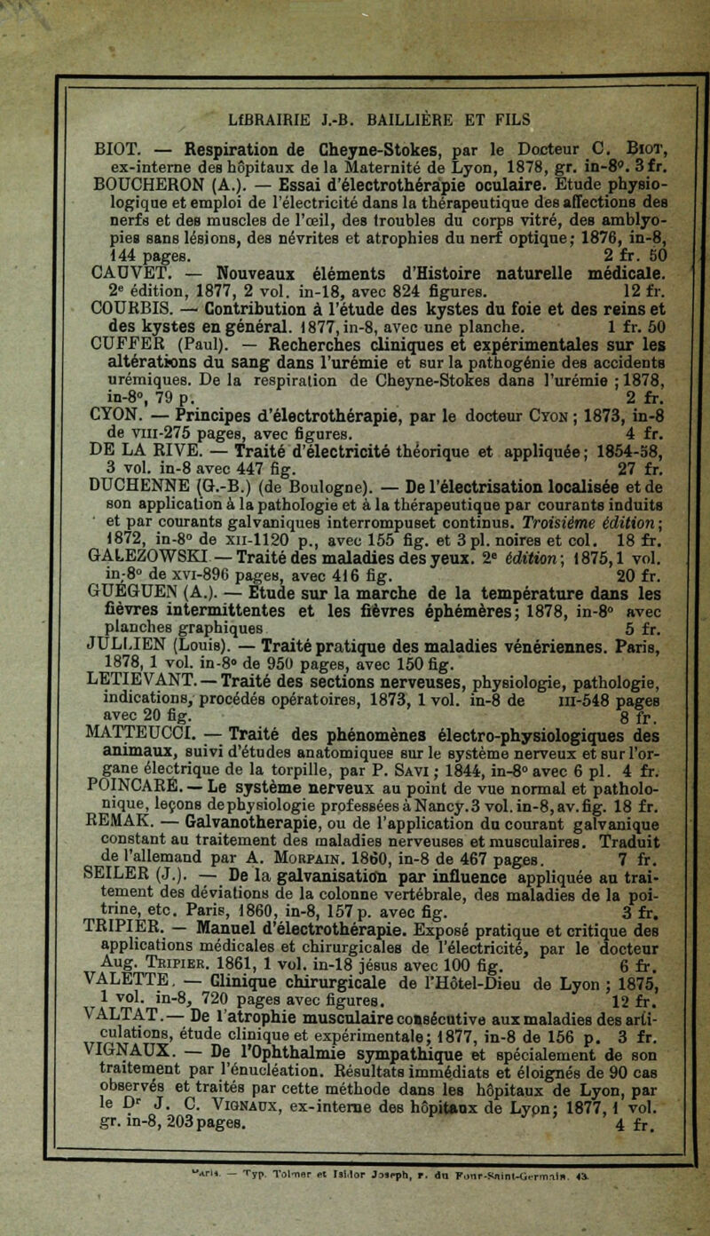 LfBRAIRIE J.-B. BAILUERE ET FILS BIOT. — Respiration de Cheyne-Stokes, par le Docteur C. Biot, ex-interne des hôpitaux de la Maternité de Lyon, 1878, gr. in-8°. 3fr. BOUCHERON (A.). — Essai d'électrothéràpie oculaire. Etude physio- logique et emploi de l'électricité dans la thérapeutique des affections des nerfs et des muscles de l'œil, des troubles du corps vitré, des amblyo- pies sans lésions, des névrites et atrophies du nerf optique; 1876, in-8, 144 pages. 2 fr. SO CADVET. — Nouveaux éléments d'Histoire naturelle médicale. 2e édition, 1877, 2 vol. in-18, avec 824 figures. 12 fr. CODRBIS. — Contribution à l'étude des kystes du foie et des reins et des kystes en général. 1877, in-8, avec une planche. 1 f r. 50 CUFEER (Paul). — Recherches cliniques et expérimentales sur les altérations du sang dans l'urémie et sur la pathogénie des accidenta urémiques. De la respiration de Cheyne-Stokes dans l'urémie ; 1878, in-8°, 79 p. 2 fr. CYON. — Principes d'électrothéràpie, par le docteur Cyon ; 1873, in-8 de vin-275 pages, avec figures. 4 fr. DE LA RIVE. — Traité d'électricité théorique et appliquée; 1854-58, 3 vol. in-8 avec 447 fig. 27 fr. DUCHENNE (G.-B.) (de Boulogne). — De l'électrisation localisée et de son application à la pathologie et à la thérapeutique par courants induits et par courants galvaniques interrompuset continus. Troisième édition ; 1872, in-8» de xn-1120 p., avec 155 fig. et 3 pi. noires et col. 18 fr. GALEZOWSKI—Traité des maladies des yeux. 2° édition; 1875,1 vol. in-8° de xvi-896 pages, avec 416 fig. 20 fr. GUEGUEN (A.). — Etude sur la marche de la température dans les fièvres intermittentes et les fièvres éphémères; 1878, in-8° avec planches graphiques 5 fr. JULLIEN (Louis). — Traité pratique des maladies vénériennes. Paris, 1878, 1 vol. in-8> de 950 pages, avec 150 fig. LETIEVANT. —Traité des sections nerveuses, physiologie, pathologie, indications, procédés opératoires, 1873, 1 vol. in-8 de in-548 pages avec 20 fig. 8 fr. MATTEUCCI. — Traité des phénomènes électro-physiologiques des animaux, suivi d'études anatomiques sur le système nerveux et sur l'or- gane électrique de la torpille, par P. Savi ; 1844, in-8° avec 6 pi. 4 fr. POINCARÉ. — Le système nerveux au point de vue normal et pathoio- nique, leçons dephysiologie professées à Nancy. 3 vol. in-8, av.fig. 18 fr. REMAK. — Galvanotherapie, ou de l'application du courant galvanique constant au traitement des maladies nerveuses et musculaires. Traduit de l'allemand par A. Mobpain. 1860, in-8 de 467 pages. 7 fr. SEILER (J.). — De la galvanisation par influence appliquée au trai- tement des déviations de la colonne vertébrale, des maladies de la poi- trine, etc. Parie, 1860, in-8, 157 p. avec fig. 3 fr. TRIPIER. — Manuel d'électrothéràpie. Exposé pratique et critique des applications médicales et chirurgicales de l'électricité, par le docteur Aug. Teipier. 1861, 1 vol. in-18 Jésus avec 100 fig. 6 fr. VALETTE. — Clinique chirurgicale de l'Hôtel-Dieu de Lyon ; 1875, 1 vol. in-8, 720 pages avec figures. 12 fr. VALTAT.— De l'atrophie musculaire coasécutive aux maladies des arti- culations, étude clinique et expérimentale; 1877, in-8 de 156 p. 3 fr. VIGNAUX. — De l'Ophthalmie sympathique et spécialement de son traitement par l'énueléation. Résultats immédiats et éloignés de 90 cas observés et traités par cette méthode dans les hôpitaux de Lyon, par le i> J. C. Vignaux, ex-interne des hôpitaux de Lyon; 1877,1 vol. gr. in-8,203pages. ' 4 fr, Typ. Tol-ner et Tai.lop Jaaeph, r. du Fonr-Sinint-Gt-rm-ii*. 4i