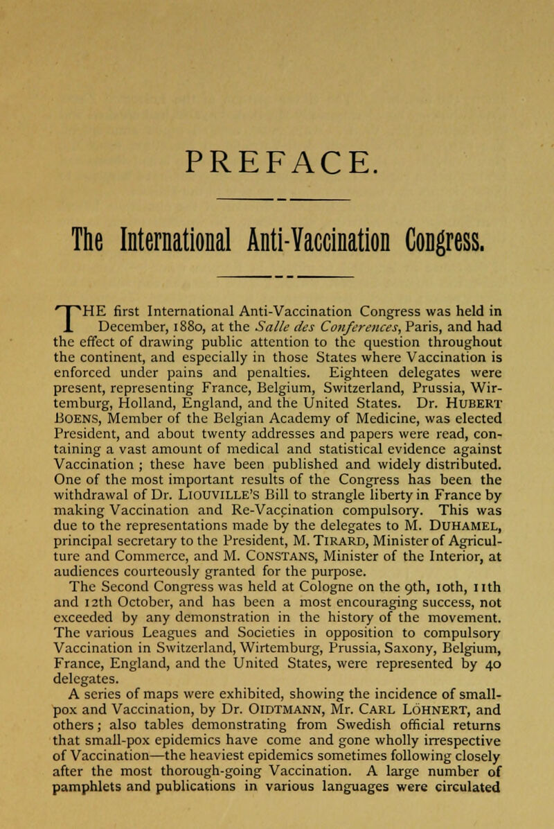 PREFACE. The International Anti-Yaccination Congress. THE first International Anti-Vaccination Congress was held in December, 1880, at the Salle des Conferences, Paris, and had the effect of drawing public attention to the question throughout the continent, and especially in those States where Vaccination is enforced under pains and penalties. Eighteen delegates were present, representing France, Belgium, Switzerland, Prussia, Wir- temburg, Holland, England, and the United States. Dr. Hubert BOENS, Member of the Belgian Academy of Medicine, was elected President, and about twenty addresses and papers were read, con- taining a vast amount of medical and statistical evidence against Vaccination ; these have been published and widely distributed. One of the most important results of the Congress has been the withdrawal of Dr. LlouviLLE's Bill to strangle liberty in France by making Vaccination and Re-Vaccination compulsory. This was due to the representations made by the delegates to M. Duhamel, principal secretary to the President, M. Tirard, Minister of Agricul- ture and Commerce, and M. Constans, Minister of the Interior, at audiences courteously granted for the purpose. The Second Congress was held at Cologne on the 9th, 10th, nth and 12th October, and has been a most encouraging success, not exceeded by any demonstration in the history of the movement. The various Leagues and Societies in opposition to compulsory Vaccination in Switzerland, Wirtemburg, Prussia, Saxony, Belgium, France, England, and the United States, were represented by 40 delegates. A series of maps were exhibited, showing the incidence of small- pox and Vaccination, by Dr. Oidtmann, Mr. Carl Lohnert, and others; also tables demonstrating from Swedish official returns that small-pox epidemics have come and gone wholly irrespective of Vaccination—the heaviest epidemics sometimes following closely after the most thorough-going Vaccination. A large number of pamphlets and publications in various languages were circulated