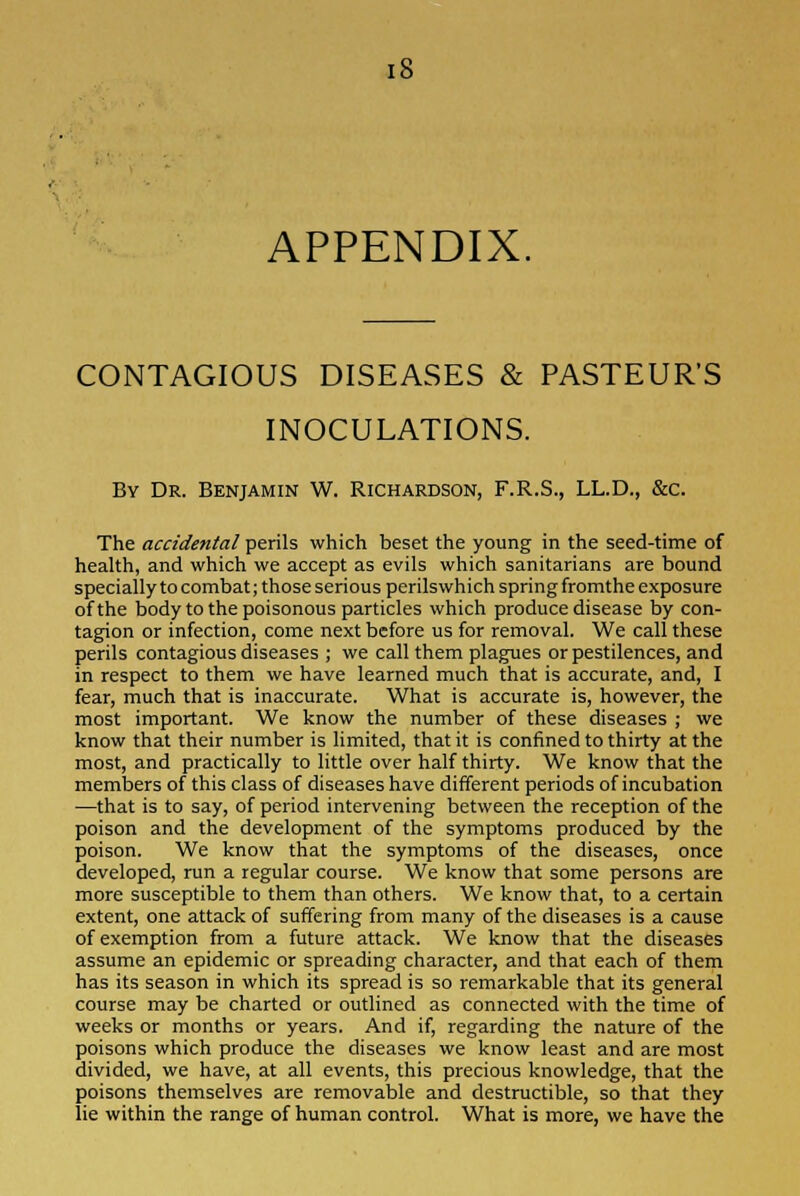 APPENDIX. CONTAGIOUS DISEASES & PASTEUR'S INOCULATIONS. By Dr. Benjamin W. Richardson, F.R.S., LL.D., &c. The accidental perils which beset the young in the seed-time of health, and which we accept as evils which sanitarians are bound specially to combat; those serious perilswhich spring fromthe exposure of the body to the poisonous particles which produce disease by con- tagion or infection, come next before us for removal. We call these perils contagious diseases ; we call them plagues or pestilences, and in respect to them we have learned much that is accurate, and, I fear, much that is inaccurate. What is accurate is, however, the most important. We know the number of these diseases ; we know that their number is limited, that it is confined to thirty at the most, and practically to little over half thirty. We know that the members of this class of diseases have different periods of incubation —that is to say, of period intervening between the reception of the poison and the development of the symptoms produced by the poison. We know that the symptoms of the diseases, once developed, run a regular course. We know that some persons are more susceptible to them than others. We know that, to a certain extent, one attack of suffering from many of the diseases is a cause of exemption from a future attack. We know that the diseases assume an epidemic or spreading character, and that each of them has its season in which its spread is so remarkable that its general course may be charted or outlined as connected with the time of weeks or months or years. And if, regarding the nature of the poisons which produce the diseases we know least and are most divided, we have, at all events, this precious knowledge, that the poisons themselves are removable and destructible, so that they lie within the range of human control. What is more, we have the