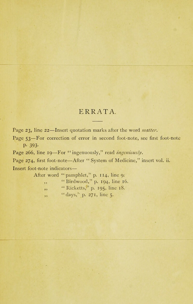 ERRATA. Page 23, line 22—Insert quotation marks after the word matter. Page 53—For correction of error in second foot-note, see first foot-note P- 393- Page 266, line 19—For ingenuously, read ingeniously. Page 274, first foot-note—After  System of Medicine, insert vol. ii. Insert foot-note indicators— After word pamphlet, p. 114, line 9; ,, Birdwood, p. 194, line 16. ,,  Ricketts, p. 195, line 18. ,,  days, p. 271, line 5.
