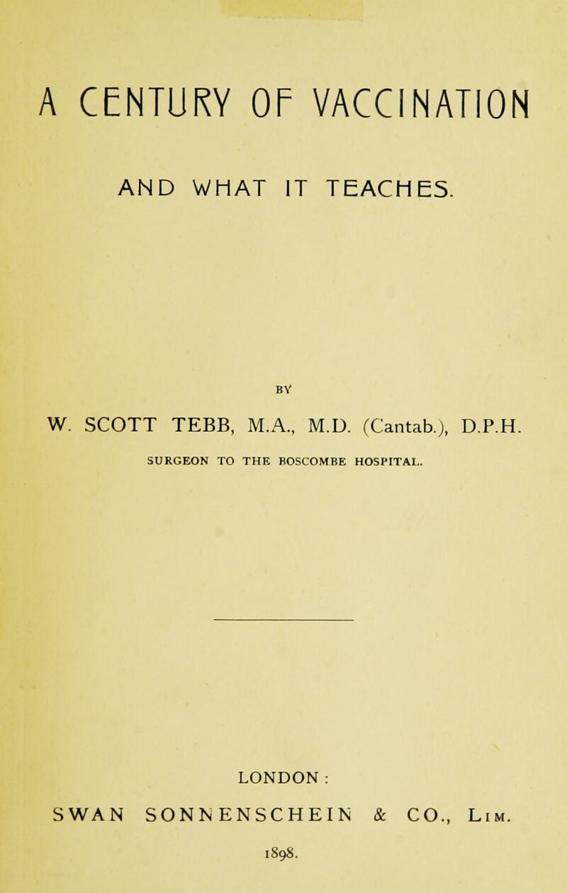 AND WHAT IT TEACHES. BY W. SCOTT TEBB, M.A., M.D. (Cantab.), D.P.H. SURGEON TO THE BOSCOMBE HOSPITAL. LONDON: SWAN SONNENSCHEIN & CO., Lim.
