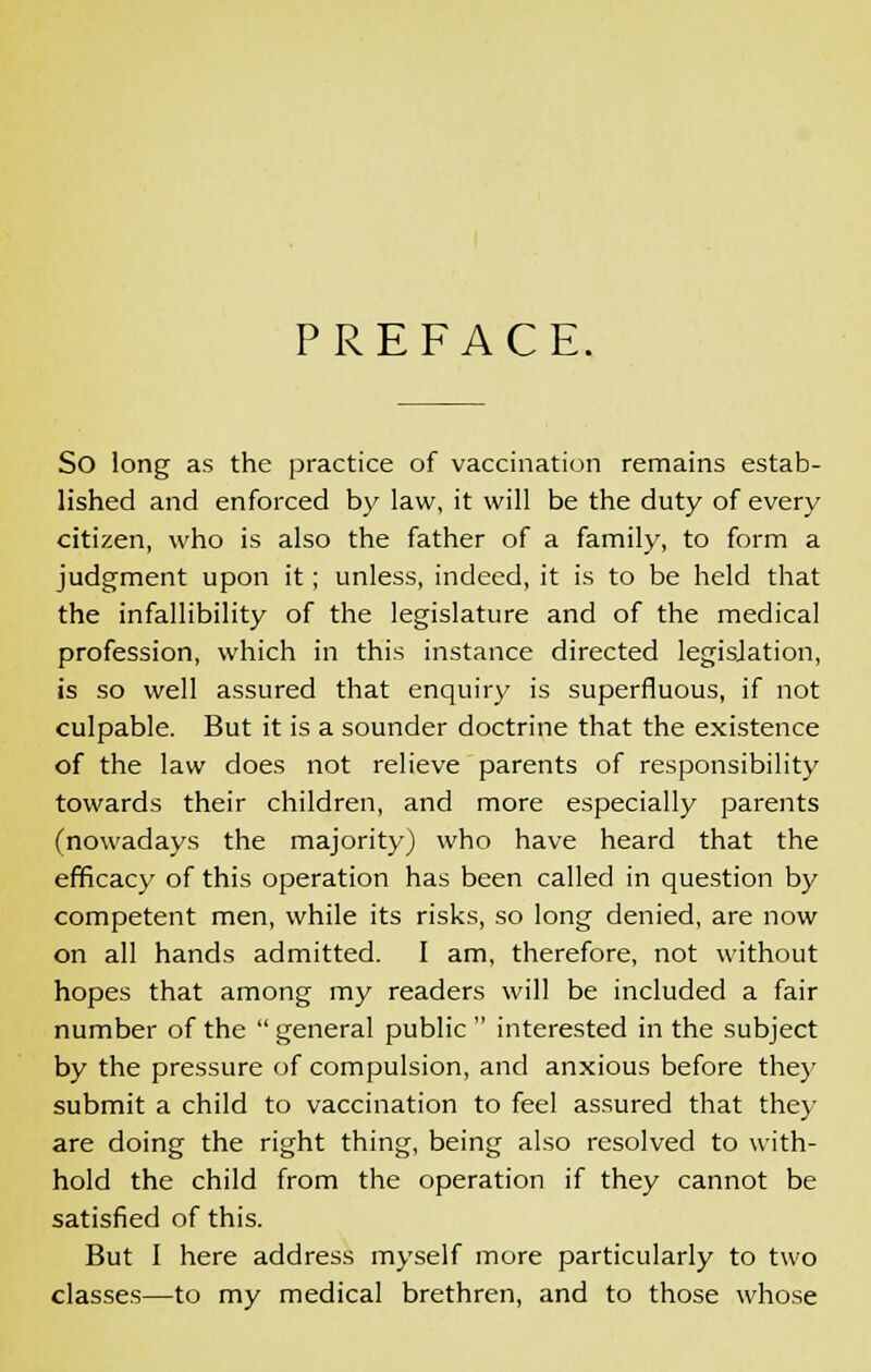 PREFACE. So long as the practice of vaccination remains estab- lished and enforced by law, it will be the duty of every citizen, who is also the father of a family, to form a judgment upon it; unless, indeed, it is to be held that the infallibility of the legislature and of the medical profession, which in this instance directed legisjation, is so well assured that enquiry is superfluous, if not culpable. But it is a sounder doctrine that the existence of the law does not relieve parents of responsibility towards their children, and more especially parents (nowadays the majority) who have heard that the efficacy of this operation has been called in question by competent men, while its risks, so long denied, are now on all hands admitted. I am, therefore, not without hopes that among my readers will be included a fair number of the  general public  interested in the subject by the pressure of compulsion, and anxious before the)' submit a child to vaccination to feel assured that they are doing the right thing, being also resolved to with- hold the child from the operation if they cannot be satisfied of this. But I here address myself more particularly to two classes—to my medical brethren, and to those whose