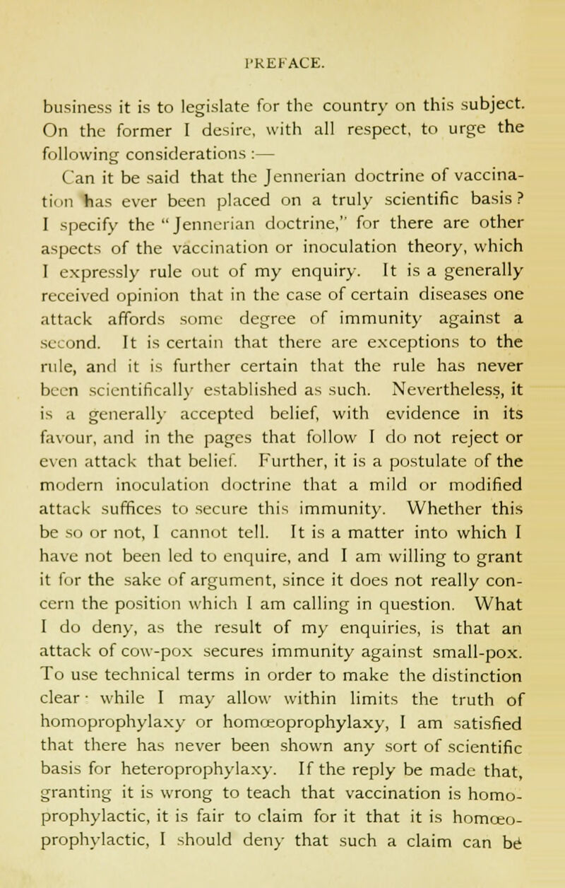 business it is to legislate for the country on this subject. On the former I desire, with all respect, to urge the following considerations :— Can it be said that the Jennerian doctrine of vaccina- tion has ever been placed on a truly scientific basis ? I specify the  Jennerian doctrine, for there are other aspects of the vaccination or inoculation theory, which I expressly rule out of my enquiry. It is a generally received opinion that in the case of certain diseases one attack affords some degree of immunity against a second. It is certain that there are exceptions to the rule, and it is further certain that the rule has never been scientifically established as such. Nevertheless, it is a generally accepted belief, with evidence in its favour, and in the pages that follow I do not reject or even attack that belief. Further, it is a postulate of the modern inoculation doctrine that a mild or modified attack suffices to secure this immunity. Whether this be so or not, I cannot tell. It is a matter into which I have not been led to enquire, and I am willing to grant it for the sake of argument, since it does not really con- cern the position which I am calling in question. What I do deny, as the result of my enquiries, is that an attack of cow-pox secures immunity against small-pox. To use technical terms in order to make the distinction clear • while I may allow within limits the truth of homoprophylaxy or homoeoprophylaxy, I am satisfied that there has never been shown any sort of scientific basis for heteroprophylaxy. If the reply be made that, granting it is wrong to teach that vaccination is homo- prophylactic, it is fair to claim for it that it is homceo- prophylactic, I should deny that such a claim can be