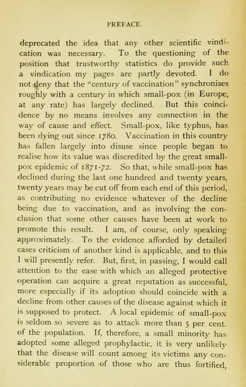deprecated the idea that any other scientific vindi- cation was necessary. To the questioning of the position that trustworthy statistics do provide such a vindication my pages are partly devoted. I do not deny that the century of vaccination synchronises roughly with a century in which small-pox (in Europe, at any rate) has largely declined. But this coinci- dence by no means involves any connection in the way of cause and effect. Small-pox, like typhus, has been dying out since 1780. Vaccination in this country has fallen largely into disuse since people began to realise how its value was discredited by the great small- pox epidemic of 1871-72. So that, while small-pox has declined during the last one hundred and twenty years, twenty years may be cut off from each end of this period, as contributing no evidence whatever of the decline being due to vaccination, and as involving the con- clusion that some other causes have been at work to promote this result. I am, of course, only speaking approximately. To the evidence afforded by detailed cases criticism of another kind is applicable, and to this I will presently refer. But, first, in passing, I would call attention to the ease with which an alleged protective operation can acquire a great reputation as successful, more especially if its adoption should coincide with a decline from other causes of the disease against which it is supposed to protect. A local epidemic of small-pox is seldom so severe as to attack more than 5 per cent. of the population. If, therefore, a small minority has adopted some alleged prophylactic, it is very unlikely that the disease will count among its victims any con- siderable proportion of those who are thus fortified