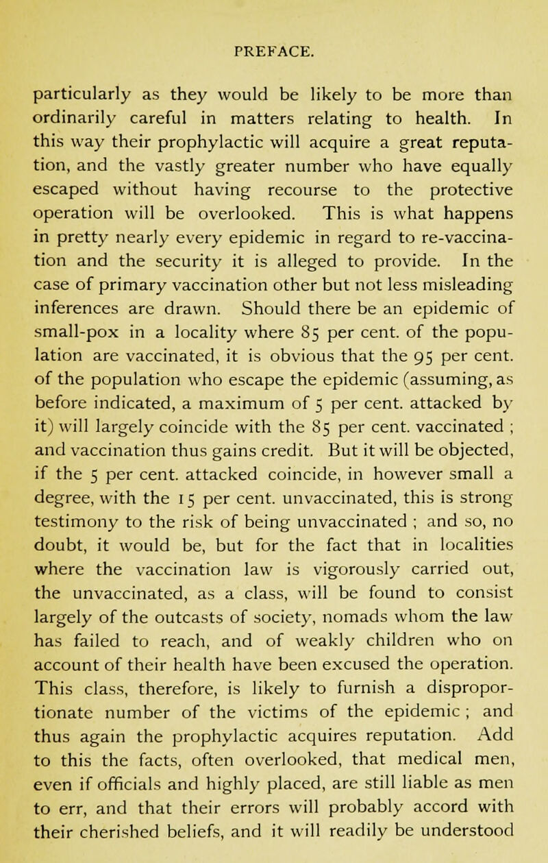 particularly as they would be likely to be more than ordinarily careful in matters relating to health. In this way their prophylactic will acquire a great reputa- tion, and the vastly greater number who have equally escaped without having recourse to the protective operation will be overlooked. This is what happens in pretty nearly every epidemic in regard to re-vaccina- tion and the security it is alleged to provide. In the case of primary vaccination other but not less misleading inferences are drawn. Should there be an epidemic of small-pox in a locality where 85 per cent, of the popu- lation are vaccinated, it is obvious that the 95 per cent. of the population who escape the epidemic (assuming, as before indicated, a maximum of 5 per cent, attacked by it) will largely coincide with the 85 per cent, vaccinated ; and vaccination thus gains credit. But it will be objected, if the 5 per cent, attacked coincide, in however small a degree, with the 15 per cent, unvaccinated, this is strong testimony to the risk of being unvaccinated ; and so, no doubt, it would be, but for the fact that in localities where the vaccination law is vigorously carried out, the unvaccinated, as a class, will be found to consist largely of the outcasts of society, nomads whom the law has failed to reach, and of weakly children who on account of their health have been excused the operation. This class, therefore, is likely to furnish a dispropor- tionate number of the victims of the epidemic ; and thus again the prophylactic acquires reputation. Add to this the facts, often overlooked, that medical men, even if officials and highly placed, are still liable as men to err, and that their errors will probably accord with their cherished beliefs, and it will readily be understood