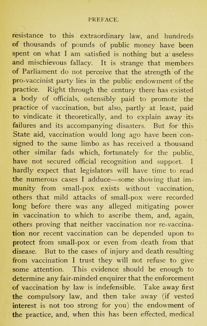 resistance to this extraordinary law, and hundreds of thousands of pounds of public money have been spent on what I am satisfied is nothing but a1 useless and mischievous fallacy. It is strange that members of Parliament do not perceive that the strength of the pro-vaccinist party lies in the public endowment of the practice. Right through the century there has existed a body of officials, ostensibly paid to promote the practice of vaccination, but also, partly at least, paid to vindicate it theoretically, and to explain away its failures and its accompanying disasters. But for this State aid, vaccination would long ago have been con- signed to the same limbo as has received a thousand other similar fads which, fortunately for the public, have not secured official recognition and support. I hardly expect that legislators will have time to read the numerous cases I adduce—some showing that im- munity from small-pox exists without vaccination, others that mild attacks of small-pox were recorded long before there was any alleged mitigating power in vaccination to which to ascribe them, and, again, others proving that neither vaccination nor re-vaccina- tion nor recent vaccination can be depended upon to protect from small-pox or even from death from that disease. But to the cases of injury and death resulting from vaccination I trust they will not refuse to give some attention. This evidence should be enough to determine any fair-minded enquirer that the enforcement of vaccination by law is indefensible. Take away first the compulsory law, and then take away (if vested interest is not too strong for you) the endowment of the practice, and, when this has been effected, medical