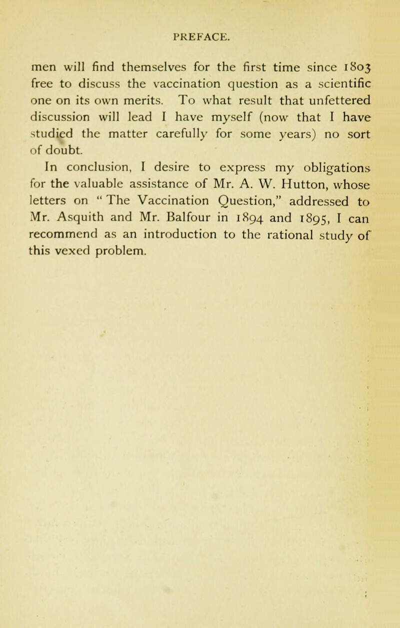 men will find themselves for the first time since 1803 free to discuss the vaccination question as a scientific one on its own merits. To what result that unfettered discussion will lead I have myself (now that I have studied the matter carefully for some years) no sort of doubt. In conclusion, I desire to express my obligations for the valuable assistance of Mr. A. W. Hutton, whose letters on  The Vaccination Question, addressed to Mr. Asquith and Mr. Balfour in 1894 and 1895, I can recommend as an introduction to the rational study of this vexed problem.