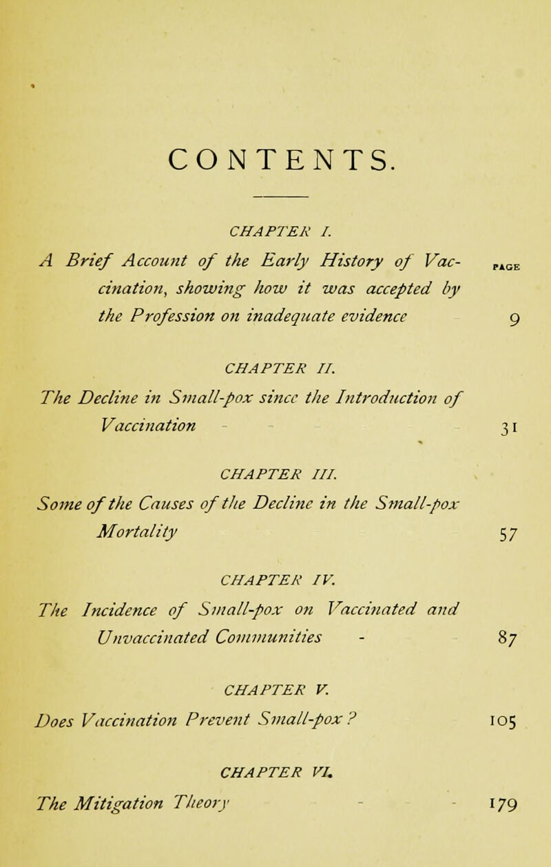 CONTENTS. CHAPTER I. A Brief Account of the Early History of Vac- P4GE cination, showing how it was accepted by the Profession on inadequate evidence 9 CHAPTER II. The Decline in Small-pox since the Introduction of Vaccination 31 CHAPTER III. Some of the Causes of the Decline in the Small-pox Mortality 57 CHAPTER IV. The Incidence of Small-pox on Vaccinated and Unvaccinated Communities - 87 CHAPTER V. Does Vaccination Prevent Small-pox? 105 CHAPTER VI. The Mitigation Theo7j 179