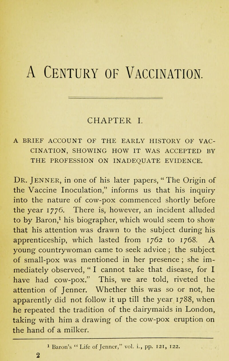 A Century of Vaccination. CHAPTER I. A BRIEF ACCOUNT OF THE EARLY HISTORY OF VAC- CINATION, SHOWING HOW IT WAS ACCEPTED BY THE PROFESSION ON INADEQUATE EVIDENCE. Dr. Jenner, in one of his later papers,  The Origin of the Vaccine Inoculation, informs us that his inquiry into the nature of cow-pox commenced shortly before the year 1776. There is, however, an incident alluded to by Baron,1 his biographer, which would seem to show that his attention was drawn to the subject during his apprenticeship, which lasted from 1762 to 1768. A young countrywoman came to seek advice ; the subject of small-pox was mentioned in her presence ; she im- mediately observed,  I cannot take that disease, for I have had cow-pox. This, we are told, riveted the attention of Jenner. Whether this was so or not, he apparently did not follow it up till the year 1788, when he repeated the tradition of the dairymaids in London, taking with him a drawing of the cow-pox eruption on the hand of a milker. 1 Baron's Life of Jenner, vol. i., pp. 121, 122.