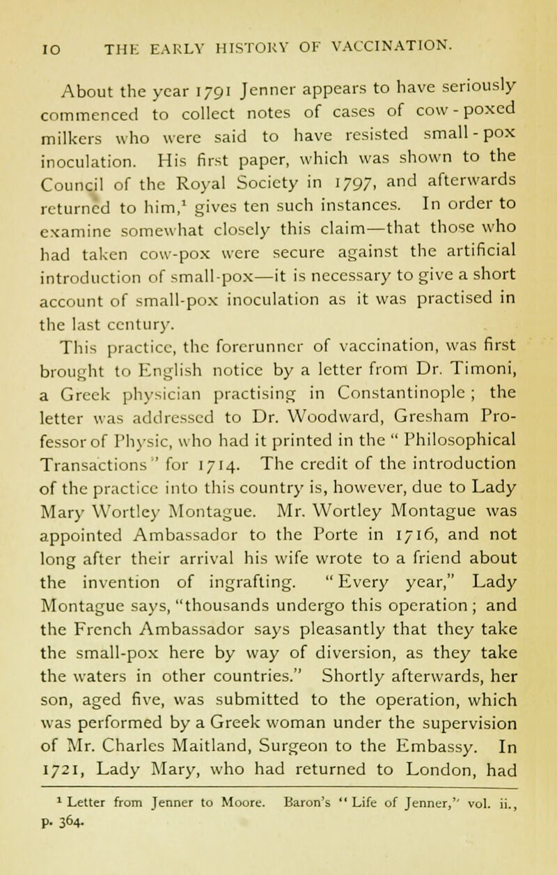 About the year 1791 Jenner appears to have seriously commenced to collect notes of cases of cow-poxed milkers who were said to have resisted small - pox inoculation. His first paper, which was shown to the Council of the Royal Society in 1797, and afterwards returned to him,1 gives ten such instances. In order to examine somewhat closely this claim—that those who had taken cow-pox were secure against the artificial introduction of small-pox—it is necessary to give a short account of small-pox inoculation as it was practised in the last century. This practice, the forerunner of vaccination, was first brought to English notice by a letter from Dr. Timoni, a Greek physician practising in Constantinople; the letter was addressed to Dr. Woodward, Gresham Pro- fessor of Physic, who had it printed in the  Philosophical Transactions ' for 1714. The credit of the introduction of the practice into this country is, however, due to Lady Mary Wortley Montague. Mr. Wortley Montague was appointed Ambassador to the Porte in 1716, and not long after their arrival his wife wrote to a friend about the invention of ingrafting.  Every year, Lady Montague says, thousands undergo this operation ; and the French Ambassador says pleasantly that they take the small-pox here by way of diversion, as they take the waters in other countries. Shortly afterwards, her son, aged five, was submitted to the operation, which was performed by a Greek woman under the supervision of Mr. Charles Maitland, Surgeon to the Embassy. In 1721, Lady Mary, who had returned to London, had 1 Letter from Jenner to Moore. Baron's Life of Jenner,'' vol. ii., p. 364.