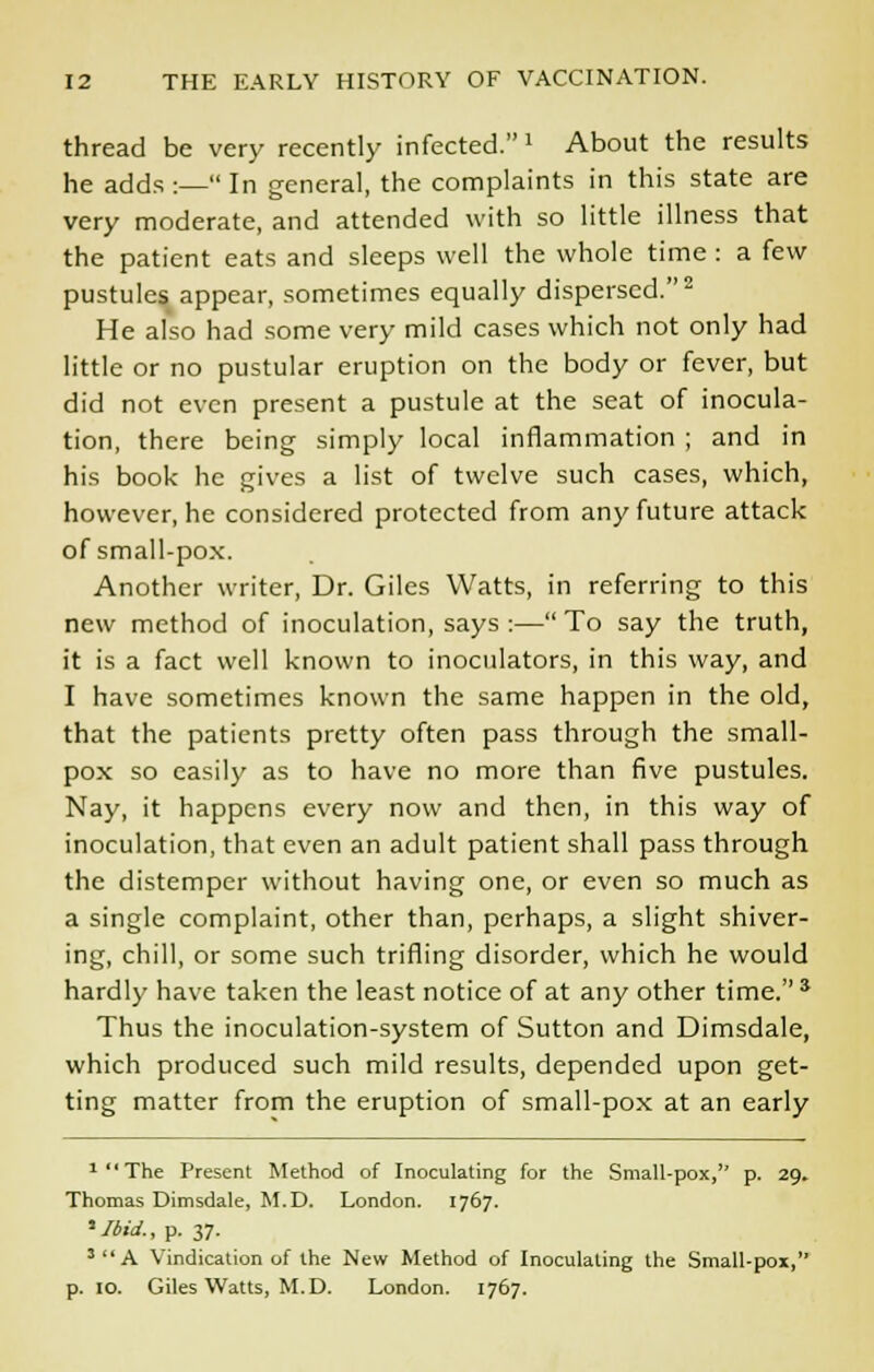 thread be very recently infected.' About the results he adds :— In general, the complaints in this state are very moderate, and attended with so little illness that the patient eats and sleeps well the whole time : a few pustules appear, sometimes equally dispersed.2 He also had some very mild cases which not only had little or no pustular eruption on the body or fever, but did not even present a pustule at the seat of inocula- tion, there being simply local inflammation ; and in his book he gives a list of twelve such cases, which, however, he considered protected from any future attack of small-pox. Another writer, Dr. Giles Watts, in referring to this new method of inoculation, says :—To say the truth, it is a fact well known to inoculators, in this way, and I have sometimes known the same happen in the old, that the patients pretty often pass through the small- pox so easily as to have no more than five pustules. Nay, it happens every now and then, in this way of inoculation, that even an adult patient shall pass through the distemper without having one, or even so much as a single complaint, other than, perhaps, a slight shiver- ing, chill, or some such trifling disorder, which he would hardly have taken the least notice of at any other time.* Thus the inoculation-system of Sutton and Dimsdale, which produced such mild results, depended upon get- ting matter from the eruption of small-pox at an early 1,1 The Present Method of Inoculating for the Small-pox, p. 29. Thomas Dimsdale, M.D. London. 1767. ■'Ibid., p. 37. 3A Vindication of the New Method of Inoculating the Small-pox, p. 10. Giles Watts, M.D. London. 1767.