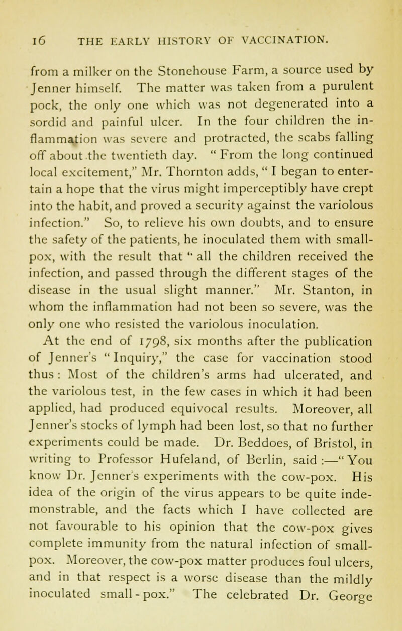 from a milker on the Stonehouse Farm, a source used by Jenner himself. The matter was taken from a purulent pock, the only one which was not degenerated into a sordid and painful ulcer. In the four children the in- flammation was severe and protracted, the scabs falling off about the twentieth day.  From the long continued local excitement, Mr. Thornton adds,  I began to enter- tain a hope that the virus might imperceptibly have crept into the habit, and proved a security against the variolous infection. So, to relieve his own doubts, and to ensure the safety of the patients, he inoculated them with small- pox, with the result that ' all the children received the infection, and passed through the different stages of the disease in the usual slight manner. Mr. Stanton, in whom the inflammation had not been so severe, was the only one who resisted the variolous inoculation. At the end of 1798, six months after the publication of Jenner's  Inquiry, the case for vaccination stood thus : Most of the children's arms had ulcerated, and the variolous test, in the few cases in which it had been applied, had produced equivocal results. Moreover, all Jenner's stocks of lymph had been lost, so that no further experiments could be made. Dr. Bcddoes, of Bristol, in writing to Professor Hufeland, of Berlin, said:—You know Dr. Tenners experiments with the cow-pox. His idea of the origin of the virus appears to be quite inde- monstrable, and the facts which I have collected are not favourable to his opinion that the cow-pox gives complete immunity from the natural infection of small- pox. Moreover, the cow-pox matter produces foul ulcers, and in that respect is a worse disease than the mildly inoculated small - pox. The celebrated Dr. George
