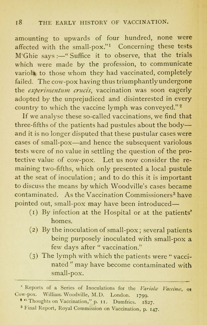 amounting to upwards of four hundred, none were affected with the small-pox.1 Concerning these tests M'Ghie says :— Suffice it to observe, that the trials which were made by the profession, to communicate variola to those whom they had vaccinated, completely failed. The cow-pox having thus triumphantly undergone the experimentum cruris, vaccination was soon eagerly adopted by the unprejudiced and disinterested in every country to which the vaccine lymph was conveyed.2 If we analyse these so-called vaccinations, we find that three-fifths of the patients had pustules about the body— and it is no longer disputed that these pustular cases were cases of small-pox—and hence the subsequent variolous tests were of no value in settling the question of the pro- tective value of cow-pox. Let us now consider the re- maining two-fifths, which only presented a local pustule at the seat of inoculation; and to do this it is important to discuss the means by which Woodville's cases became contaminated. As the Vaccination Commissioners3 have pointed out, small-pox may have been introduced— (i) By infection at the Hospital or at the patients' homes. (2) By the inoculation of small-pox ; several patients being purposely inoculated with small-pox a few days after  vaccination. (3) The lymph with which the patients were  vacci- nated  may have become contaminated with small-pox. 1 Reports of a Series of Inoculations for the Variola Vaccin Cow-pox. William Woodville, M.D. London. 1799. * Thoughts on Vaccination, p. 11. Dumfries. 1827. 3 Final Report, Royal Commission on Vaccination, p. 147.