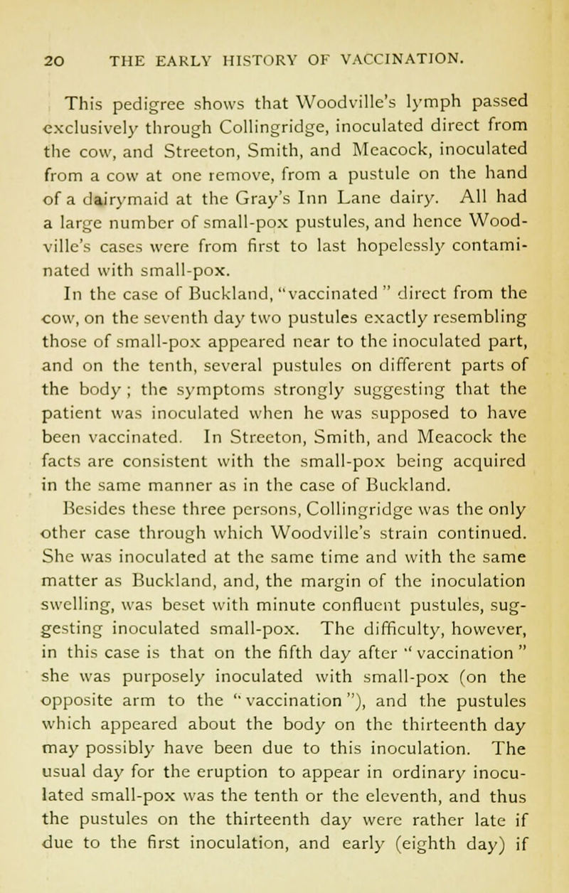 This pedigree shows that Woodville's lymph passed exclusively through Collingridge, inoculated direct from the cow, and Streeton, Smith, and Meacock, inoculated from a cow at one remove, from a pustule on the hand of a dairymaid at the Gray's Inn Lane dairy. All had a large number of small-pox pustules, and hence Wood- ville's cases were from first to last hopelessly contami- nated with small-pox. In the case of Buckland, vaccinated  direct from the cow, on the seventh day two pustules exactly resembling those of small-pox appeared near to the inoculated part, and on the tenth, several pustules on different parts of the body ; the symptoms strongly suggesting that the patient was inoculated when he was supposed to have been vaccinated. In Streeton, Smith, and Meacock the facts are consistent with the small-pox being acquired in the same manner as in the case of Buckland. Besides these three persons, Collingridge was the only other case through which Woodville's strain continued. She was inoculated at the same time and with the same matter as Buckland, and, the margin of the inoculation swelling, was beset with minute confluent pustules, sug- gesting inoculated small-pox. The difficulty, however, in this case is that on the fifth day after ' vaccination  she was purposely inoculated with small-pox (on the opposite arm to the  vaccination), and the pustules which appeared about the body on the thirteenth day may possibly have been due to this inoculation. The usual day for the eruption to appear in ordinary inocu- lated small-pox was the tenth or the eleventh, and thus the pustules on the thirteenth day were rather late if due to the first inoculation, and early (eighth day) if