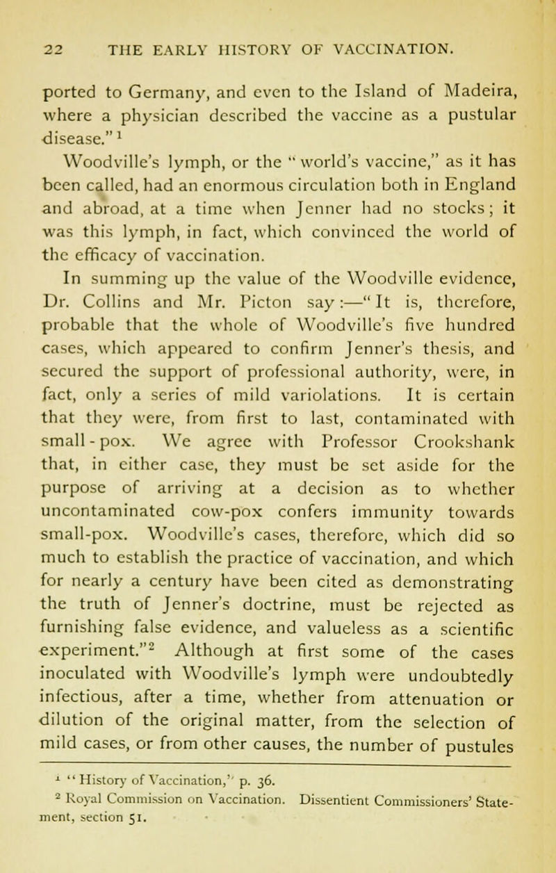 ported to Germany, and even to the Island of Madeira, where a physician described the vaccine as a pustular disease.l Woodville's lymph, or the  world's vaccine, as it has been called, had an enormous circulation both in England and abroad, at a time when Jenner had no stocks; it was this lymph, in fact, which convinced the world of the efficacy of vaccination. In summing up the value of the Woodville evidence, Dr. Collins and Mr. I'icton say:— It is, therefore, probable that the whole of Woodville's five hundred cases, which appeared to confirm Jenner's thesis, and secured the support of professional authority, were, in fact, only a series of mild variolations. It is certain that they were, from first to last, contaminated with small - pox. We agree with Professor Crookshank that, in cither case, they must be set aside for the purpose of arriving at a decision as to whether uncontaminated cow-pox confers immunity towards small-pox. Woodville's cases, therefore, which did so much to establish the practice of vaccination, and which for nearly a century have been cited as demonstrating the truth of Jenner's doctrine, must be rejected as furnishing false evidence, and valueless as a scientific experiment.2 Although at first some of the cases inoculated with Woodville's lymph were undoubtedly infectious, after a time, whether from attenuation or dilution of the original matter, from the selection of mild cases, or from other causes, the number of pustules 1  History of Vaccination,'' p. 36. 2 Royal Commission on Vaccination. Dissentient Commissioners' State- ment, section 51.