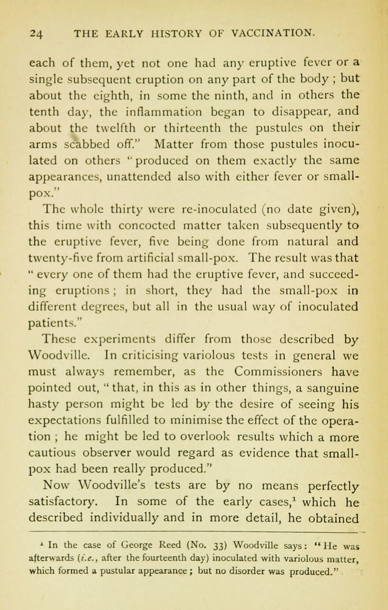 each of them, yet not one had an)- eruptive fever or a single subsequent eruption on any part of the body ; but about the eighth, in some the ninth, and in others the tenth da)-, the inflammation began to disappear, and about the twelfth or thirteenth the pustules on their arms scabbed off. Matter from those pustules inocu- lated on others  produced on them exactly the same appearances, unattended also with either fever or small- pox. The whole thirty were re-inoculated (no date given), this time with concocted matter taken subsequently to the eruptive fever, five being done from natural and twenty-five from artificial small-pox. The result was that  every one of them had the eruptive fever, and succeed- ing eruptions ; in short, they had the small-pox in different degrees, but all in the usual way of inoculated patients. These experiments differ from those described by Woodville. In criticising variolous tests in general we must always remember, as the Commissioners have pointed out,  that, in this as in other things, a sanguine hasty person might be led by the desire of seeing his expectations fulfilled to minimise the effect of the opera- tion ; he might be led to overlook results which a more cautious observer would regard as evidence that small- pox had been really produced. Now Woodville's tests are by no means perfectly satisfactory. In some of the early cases,1 which he described individually and in more detail, he obtained L In the case of George Reed (No. 33) Woodville says:  He was afterwards [(,£., after the fourteenth day) inoculated with variolous matter, which formed a pustular appearance ; but no disorder was produced.