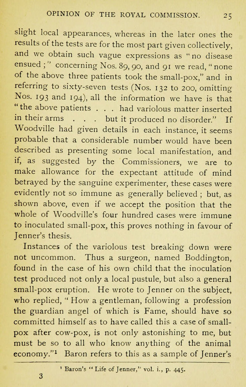 slight local appearances, whereas in the later ones the results of the tests are for the most part given collectively, and we obtain such vague expressions as  no disease ensued ;  concerning Nos. 89, 90, and 91 we read,  none of the above three patients took the small-pox, and in referring to sixty-seven tests (Nos. 132 to 200, omitting Nos. 193 and 194), all the information we have is that the above patients . . . had variolous matter inserted in their arms . . . but it produced no disorder. If Woodville had given details in each instance, it seems probable that a considerable number would have been described as presenting some local manifestation, and if, as suggested by the Commissioners, we are to make allowance for the expectant attitude of mind betrayed by the sanguine experimenter, these cases were evidently not so immune as generally believed ; but, as shown above, even if we accept the position that the whole of Woodville's four hundred cases were immune to inoculated small-pox, this proves nothing in favour of Jenner's thesis. Instances of the variolous test breaking down were not uncommon. Thus a surgeon, named Boddington, found in the case of his own child that the inoculation test produced not only a local pustule, but also a general small-pox eruption. He wrote to Jenner on the subject, who replied,  How a gentleman, following a profession the guardian angel of which is Fame, should have so committed himself as to have called this a case of small- pox after cow-pox, is not only astonishing to me, but must be so to all who know anything of the animal economy.1 Baron refers to this as a sample of Jenner's