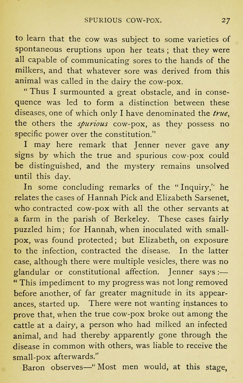 to learn that the cow was subject to some varieties of spontaneous eruptions upon her teats ; that they were all capable of communicating sores to the hands of the milkers, and that whatever sore was derived from this animal was called in the dairy the cow-pox.  Thus I surmounted a great obstacle, and in conse- quence was led to form a distinction between these diseases, one of which only I have denominated the true, the others the spurious cow-pox, as they possess no specific power over the constitution. I may here remark that Jenner never gave any signs by which the true and spurious cow-pox could be distinguished, and the mystery remains unsolved until this day. In some concluding remarks of the  Inquiry,'' he relates the cases of Hannah Pick and Elizabeth Sarsenet, who contracted cow-pox with all the other servants at a farm in the parish of Berkeley. These cases fairly puzzled him; for Hannah, when inoculated with small- pox, was found protected; but Elizabeth, on exposure to the infection, contracted the disease. In the latter case, although there were multiple vesicles, there was no glandular or constitutional affection. Jenner says :—  This impediment to my progress was not long removed before another, of far greater magnitude in its appear- ances, started up. There were not wanting instances to prove that, when the true cow-pox broke out among the cattle at a dairy, a person who had milked an infected animal, and had thereby apparently gone through the disease in common with others, was liable to receive the small-pox afterwards. Baron observes— Most men would, at this stage,
