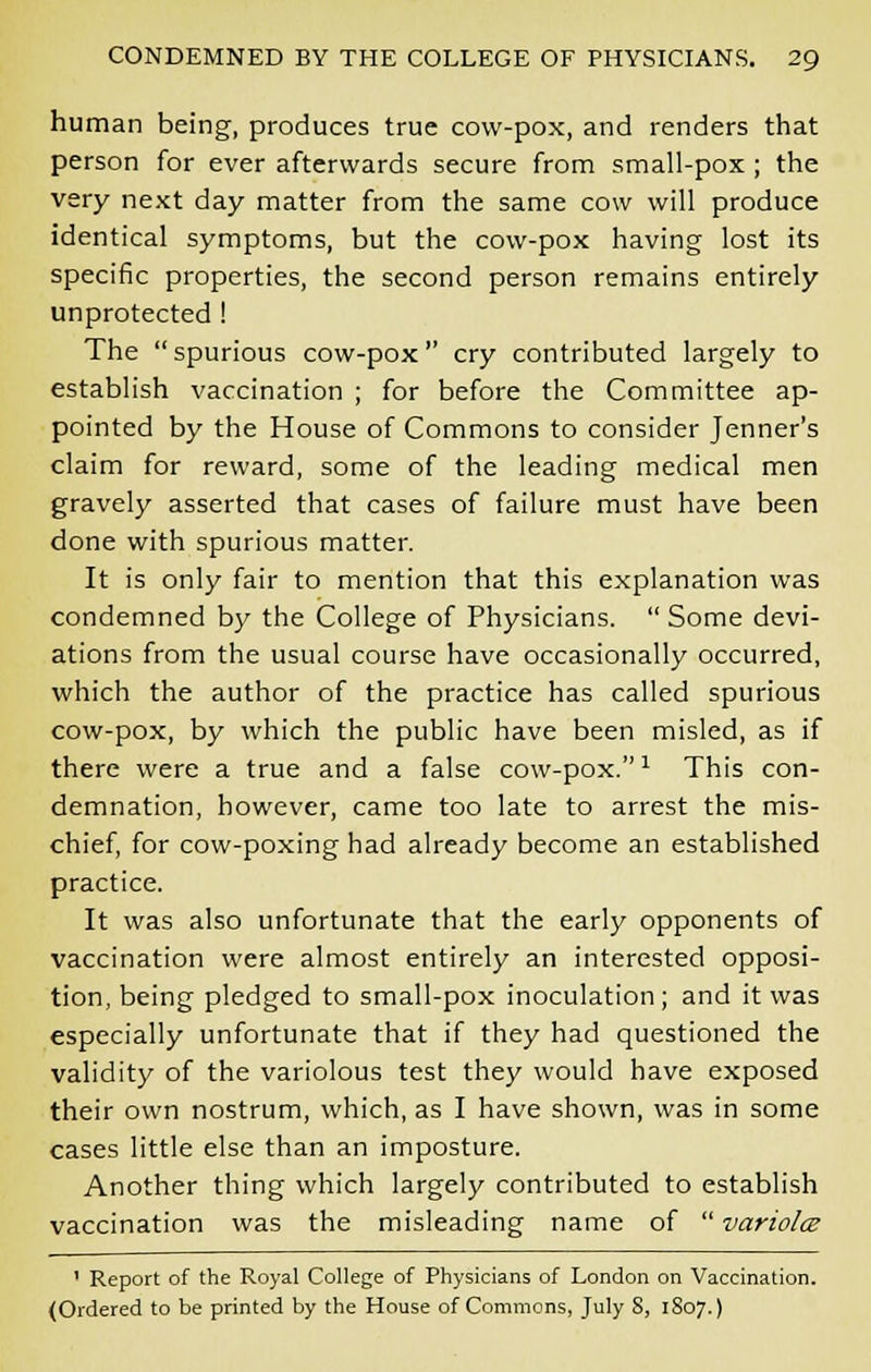 human being, produces true cow-pox, and renders that person for ever afterwards secure from small-pox ; the very next day matter from the same cow will produce identical symptoms, but the cow-pox having lost its specific properties, the second person remains entirely unprotected ! The spurious cow-pox cry contributed largely to establish vaccination ; for before the Committee ap- pointed by the House of Commons to consider Jenner's claim for reward, some of the leading medical men gravely asserted that cases of failure must have been done with spurious matter. It is only fair to mention that this explanation was condemned by the College of Physicians.  Some devi- ations from the usual course have occasionally occurred, which the author of the practice has called spurious cow-pox, by which the public have been misled, as if there were a true and a false cow-pox.1 This con- demnation, however, came too late to arrest the mis- chief, for cow-poxing had already become an established practice. It was also unfortunate that the early opponents of vaccination were almost entirely an interested opposi- tion, being pledged to small-pox inoculation; and it was especially unfortunate that if they had questioned the validity of the variolous test they would have exposed their own nostrum, which, as I have shown, was in some cases little else than an imposture. Another thing which largely contributed to establish vaccination was the misleading name of  variolce 1 Report of the Royal College of Physicians of London on Vaccination. (Ordered to be printed by the House of Commons, July S, 1807.)