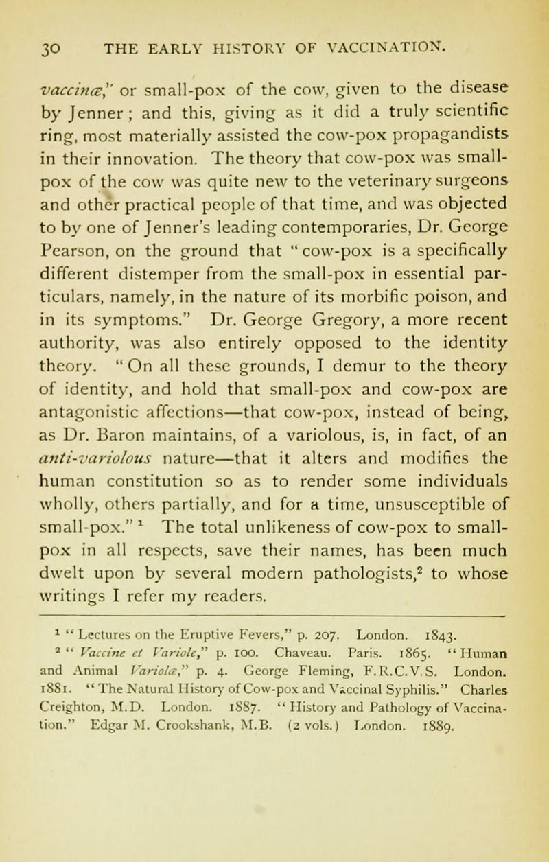 vaccinal' or small-pox of the cow, given to the disease by Jenner ; and this, giving as it did a truly scientific ring, most materially assisted the cow-pox propagandists in their innovation. The theory that cow-pox was small- pox of the cow was quite new to the veterinary surgeons and other practical people of that time, and was objected to by one of Jenner's leading contemporaries, Dr. George Pearson, on the ground that  cow-pox is a specifically different distemper from the small-pox in essential par- ticulars, namely, in the nature of its morbific poison, and in its symptoms. Dr. George Gregory, a more recent authority, was also entirely opposed to the identity theory. On all these grounds, I demur to the theory of identity, and hold that small-pox and cow-pox are antagonistic affections—that cow-pox, instead of being, as Dr. Baron maintains, of a variolous, is, in fact, of an anti-variolous nature—that it alters and modifies the human constitution so as to render some individuals wholly, others partially, and for a time, unsusceptible of small-pox.1 The total unlikeness of cow-pox to small- pox in all respects, save their names, has been much dwelt upon by several modern pathologists,2 to whose writings I refer my readers. 1  Lectures on the Eruptive Fevers, p. 207. London. 1S43. 2(1 Vaccine ct I'ariole p. IOO. Chaveau. Paris. 1865. Human and Animal Variola p. 4. George Fleming, F.R.C.V.S. London. 18S1. The Natural History of Cow-pox and Vaccinal Syphilis. Charles Creighton, M.D. London. 1887.  History and Pathology of Vaccina- tion. Edgar M. Crookshank, M.B. (2 vols.) London. 1889.
