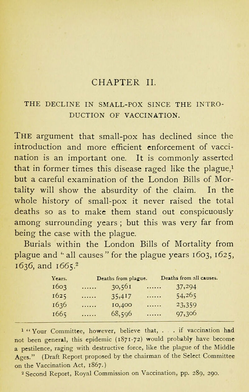 THE DECLINE IN SMALL-POX SINCE THE INTRO- DUCTION OF VACCINATION. The argument that small-pox has declined since the introduction and more efficient enforcement of vacci- nation is an important one. It is commonly asserted that in former times this disease raged like the plague,1 but a careful examination of the London Bills of Mor- tality will show the absurdity of the claim. In the whole history of small-pox it never raised the total deaths so as to make them stand out conspicuously among surrounding years ; but this was very far from being the case with the plague. Burials within the London Bills of Mortality from plague and '' all causes for the plague years 1603, 1625, 1636, and 1665.2 Years. Deaths from plague. Deaths from nil causes. I603 30,56l 37,294 1625 35,417 54,265 1636 10,400 23,359 1665 68,596 97,306 1 Your Committee, however, believe that, . . if vaccination had not been general, this epidemic (1871-72) would probably have become a pestilence, raging with destructive force, like the plague of the Middle Ages. (Draft Report proposed by the chairman of the Select Committee on the Vaccination Act, 1867.) 2 Second Report, Royal Commission on Vaccination, pp. 289, 290.