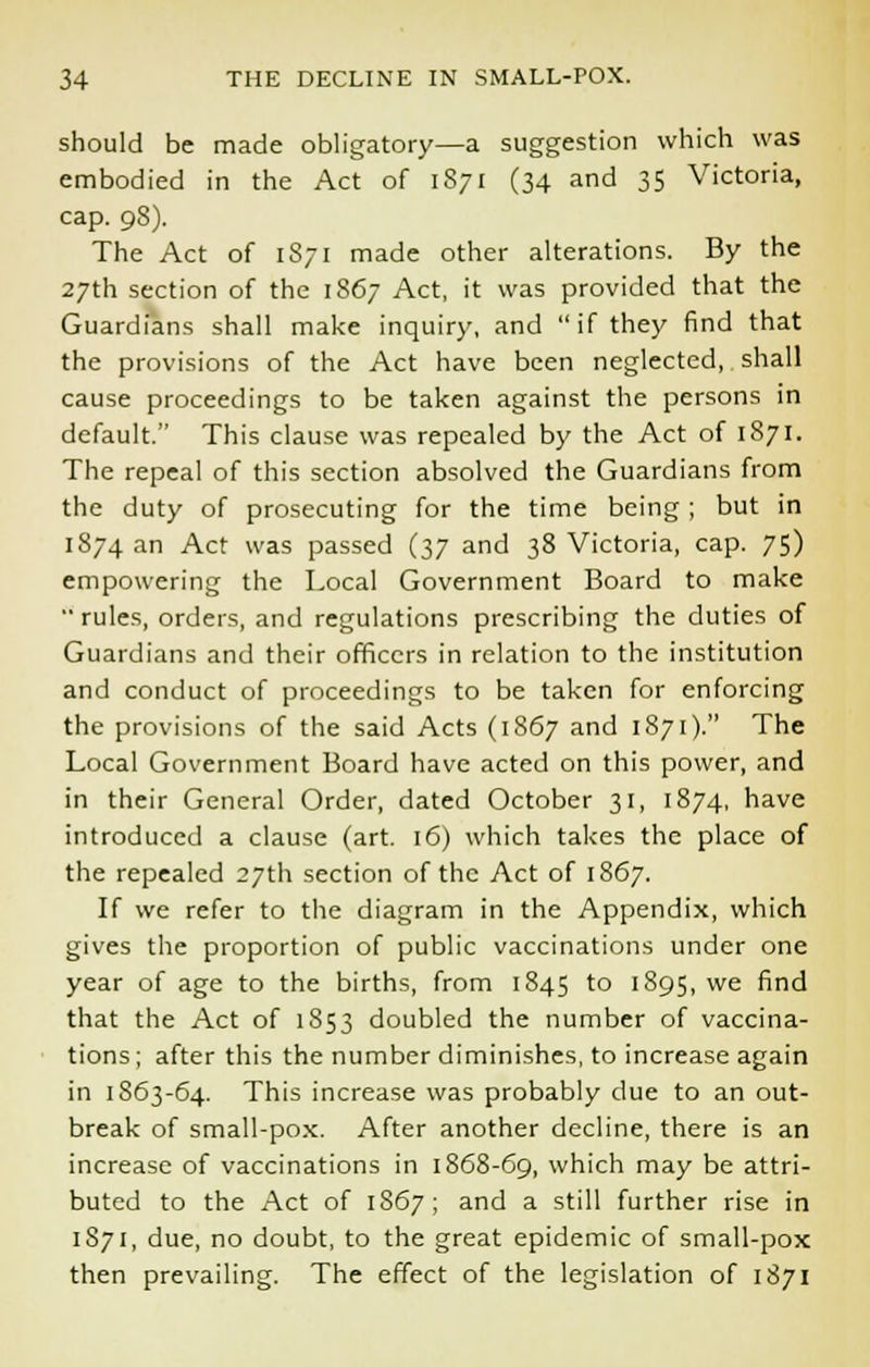 should be made obligatory—a suggestion which was embodied in the Act of 1871 (34 and 35 Victoria, cap. 98). The Act of 1871 made other alterations. By the 27th section of the 1867 Act, it was provided that the Guardians shall make inquiry, and if they find that the provisions of the Act have been neglected, shall cause proceedings to be taken against the persons in default. This clause was repealed by the Act of 1871. The repeal of this section absolved the Guardians from the duty of prosecuting for the time being ; but in 1874 an Act was passed (37 and 38 Victoria, cap. 75) empowering the Local Government Board to make rules, orders, and regulations prescribing the duties of Guardians and their officers in relation to the institution and conduct of proceedings to be taken for enforcing the provisions of the said Acts (1867 and 1871). The Local Government Board have acted on this power, and in their General Order, dated October 31, 1874, have introduced a clause (art. 16) which takes the place of the repealed 27th section of the Act of 1867. If we refer to the diagram in the Appendix, which gives the proportion of public vaccinations under one year of age to the births, from 1845 to 1895, we find that the Act of 1853 doubled the number of vaccina- tions ; after this the number diminishes, to increase again in 1863-64. This increase was probably due to an out- break of small-pox. After another decline, there is an increase of vaccinations in 1868-69, which may be attri- buted to the Act of 1867; and a still further rise in 1871, due, no doubt, to the great epidemic of small-pox then prevailing. The effect of the legislation of 1871