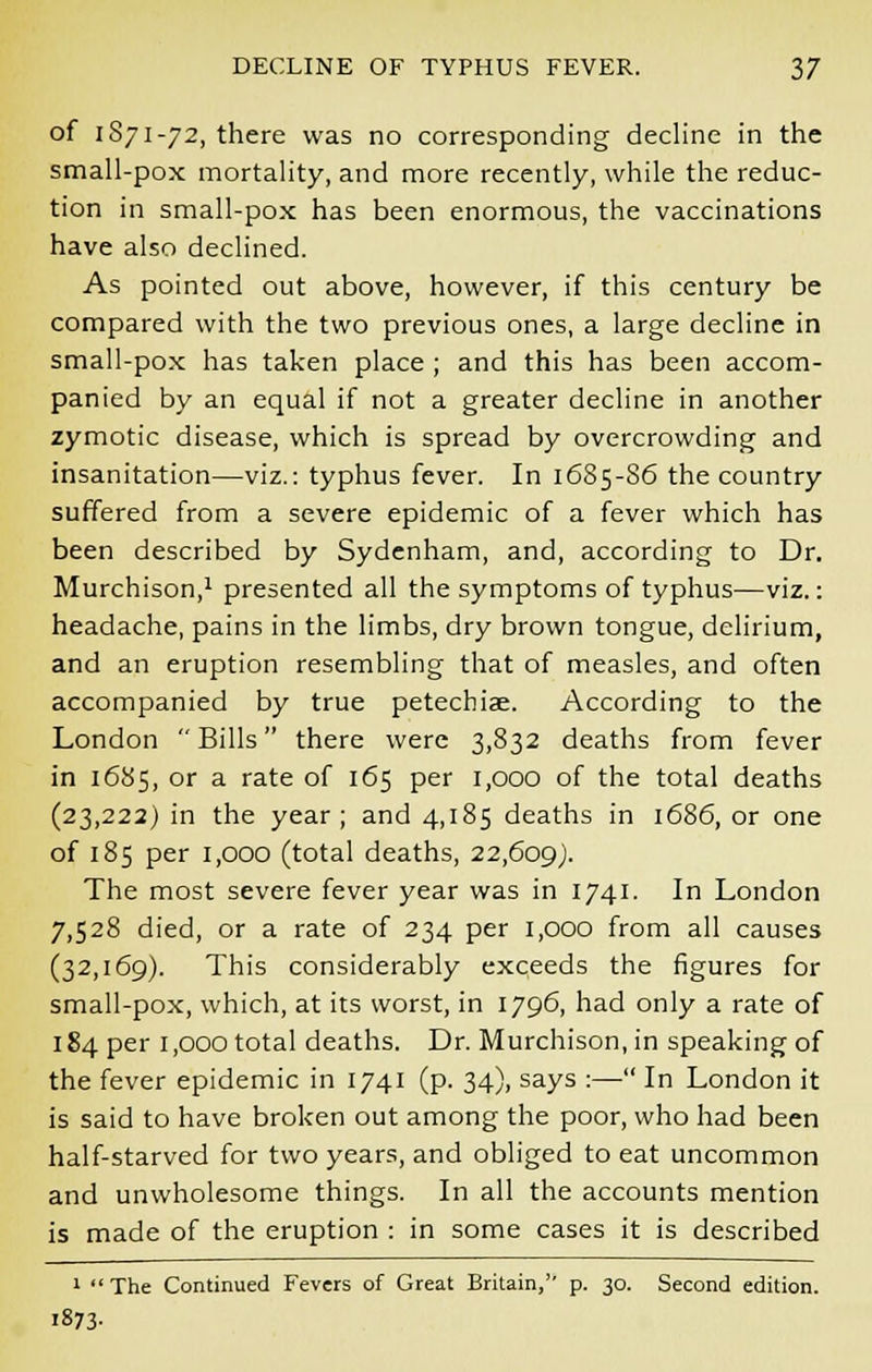 of 1871-72, there was no corresponding decline in the small-pox mortality, and more recently, while the reduc- tion in small-pox has been enormous, the vaccinations have also declined. As pointed out above, however, if this century be compared with the two previous ones, a large decline in small-pox has taken place ; and this has been accom- panied by an equal if not a greater decline in another zymotic disease, which is spread by overcrowding and insanitation—viz.: typhus fever. In 1685-86 the country suffered from a severe epidemic of a fever which has been described by Sydenham, and, according to Dr. Murchison,1 presented all the symptoms of typhus—viz.: headache, pains in the limbs, dry brown tongue, delirium, and an eruption resembling that of measles, and often accompanied by true petechiae. According to the London Bills there were 3,832 deaths from fever in 1685, or a rate of 165 per 1,000 of the total deaths (23,222) in the year; and 4,185 deaths in 1686, or one of 185 per 1,000 (total deaths, 22,609). The most severe fever year was in 1741. In London 7,528 died, or a rate of 234 per 1,000 from all causes (32,169). This considerably exceeds the figures for small-pox, which, at its worst, in 1796, had only a rate of 184 per 1,000 total deaths. Dr. Murchison, in speaking of the fever epidemic in 1741 (p. 34), says :— In London it is said to have broken out among the poor, who had been half-starved for two years, and obliged to eat uncommon and unwholesome things. In all the accounts mention is made of the eruption : in some cases it is described 1 The Continued Fevers of Great Britain,'' p. 30. Second edition. i873-