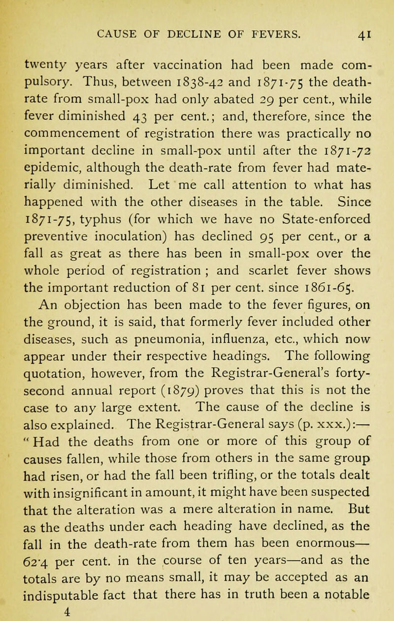 twenty years after vaccination had been made com- pulsory. Thus, between 1838-42 and 1871-75 the death- rate from small-pox had only abated 29 per cent., while fever diminished 43 per cent.; and, therefore, since the commencement of registration there was practically no important decline in small-pox until after the 1871-72 epidemic, although the death-rate from fever had mate- rially diminished. Let me call attention to what has happened with the other diseases in the table. Since 1871-75, typhus (for which we have no State-enforced preventive inoculation) has declined 95 per cent., or a fall as great as there has been in small-pox over the whole period of registration ; and scarlet fever shows the important reduction of 81 per cent, since 1861-65. An objection has been made to the fever figures, on the ground, it is said, that formerly fever included other diseases, such as pneumonia, influenza, etc., which now appear under their respective headings. The following quotation, however, from the Registrar-General's forty- second annual report (1879) proves that this is not the case to any large extent. The cause of the decline is also explained. The Registrar-General says (p. xxx.):—  Had the deaths from one or more of this group of causes fallen, while those from others in the same group had risen, or had the fall been trifling, or the totals dealt with insignificant in amount, it might have been suspected that the alteration was a mere alteration in name. But as the deaths under each heading have declined, as the fall in the death-rate from them has been enormous— 624. per cent, in the course of ten years—and as the totals are by no means small, it may be accepted as an indisputable fact that there has in truth been a notable 4