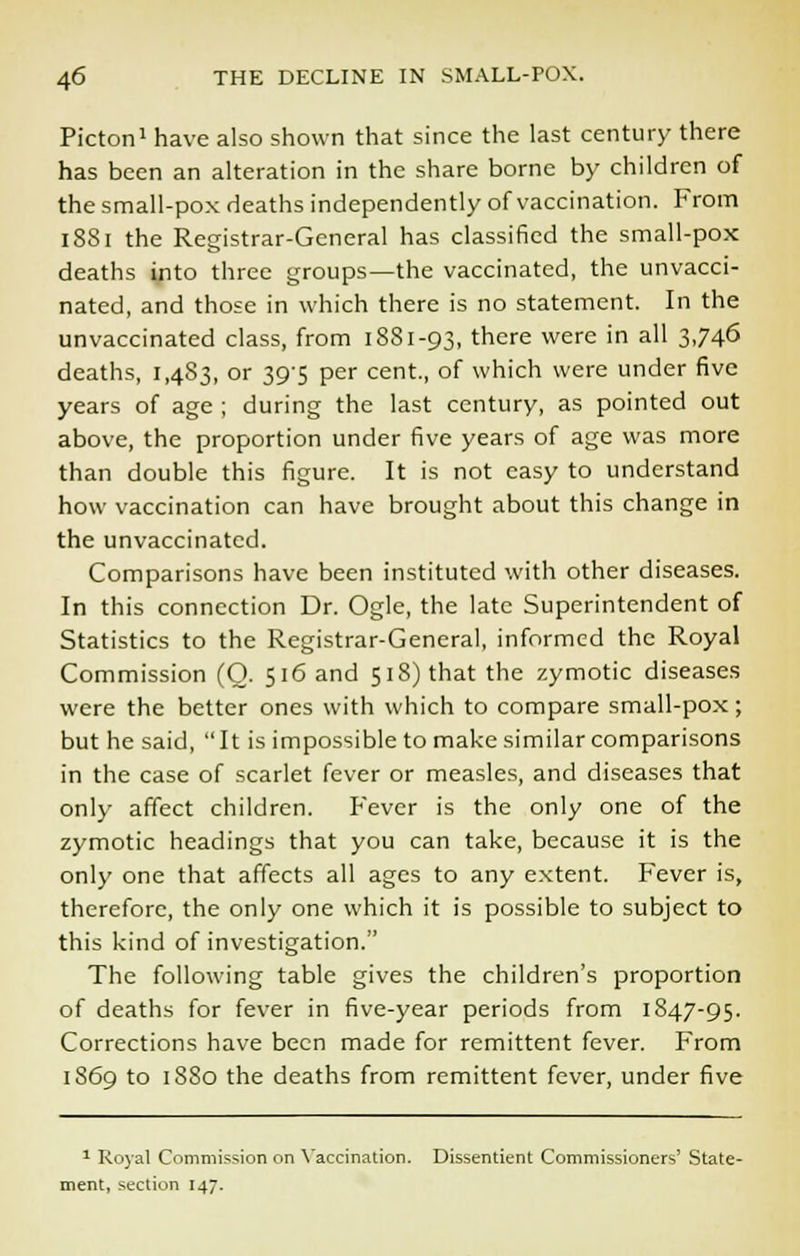Picton1 have also shown that since the last century there has been an alteration in the share borne by children of the small-pox deaths independently of vaccination. From 1881 the Registrar-General has classified the small-pox deaths into three groups—the vaccinated, the unvacci- nated, and those in which there is no statement. In the unvaccinated class, from 1881-93, there were in all 3,746 deaths, 1,483, or 39-5 per cent., of which were under five years of age ; during the last century, as pointed out above, the proportion under five years of age was more than double this figure. It is not easy to understand how vaccination can have brought about this change in the unvaccinated. Comparisons have been instituted with other diseases. In this connection Dr. Ogle, the late Superintendent of Statistics to the Registrar-General, informed the Royal Commission (O. 516 and 518) that the zymotic diseases were the better ones with which to compare small-pox; but he said, It is impossible to make similar comparisons in the case of scarlet fever or measles, and diseases that only affect children. Fever is the only one of the zymotic headings that you can take, because it is the only one that affects all ages to any extent. Fever is, therefore, the only one which it is possible to subject to this kind of investigation. The following table gives the children's proportion of deaths for fever in five-year periods from 1847-95. Corrections have been made for remittent fever. From 1S69 to 1880 the deaths from remittent fever, under five 1 Royal Commission on Vaccination. Dissentient Commissioners' State- ment, section 147.