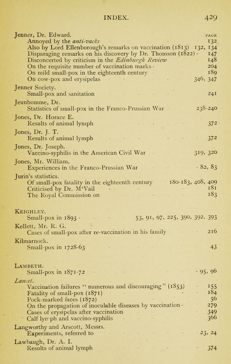 Jenner, Dr. Edward. page Annoyed by the anti-vacks 132 Also by Lord EUenborough's remarks on vaccination (1813) 132, 134 Disparaging remarks on his discovery by Dr. Thomson (1822) - 147 Disconcerted by criticism in the Edinburgli Review 148 On the requisite number of vaccination marks - 204 On mild small-pox in the eighteenth century 189 On cow-pox and erysipelas 34^. 347 Jenner Society. Small-pox and sanitation 241 Jeunhomme, Dr. Statistics of small-pox in the Franco-Prussian War 238-240 Jones, Dr. Horace E. Results of animal lymph 372 Jones, Dr. J, T. Results of animal lymph 372 Jones, Dr. Joseph. Vaccino-syphilis in the American Civil War 319. 32° Jones, Mr. William. Experiences in the Franco-Prussian War - 82, 83 Jurin's statistics. Of small-pox fatality in the eighteenth century 180-183, 40S, 409 Criticised by Dr. M'Vail - 181 The Royal Commission on 183 Keighley. Small-pox in 1893 - S3, 91, 97. 225, 390, 392, 393 Kellett, Mr. R. G. Cases of small-pox after re-vaccination in his family 216 Kilmarnock. Small-pox in 172S-63 43 Lambeth. Small-pox in 1871-72 - 95. 96 Lancet. Vaccination failures  numerous and discouraging (1S53) 155 Fatality of small-pox (1871) - 184 Pock-marked faces (1872) 5^ On the propagation of inoculable diseases by vaccination - 279 Cases of erysipelas after vaccination 349 Calf lynph and vaccino-syphilis 3°6 Langworthy and Arscott, Messrs. Experiments, referred to 23, 24 Lawbaugh, Dr. A. I. Results of animal lymph - 374