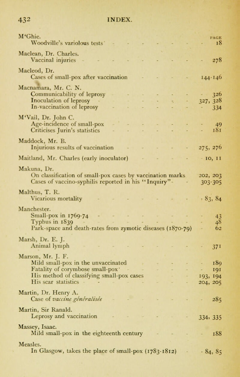 18 278 M'Ghie. Woodville's variolous tests Maclean, Dr. Charles. Vaccinal injuries Macleod, Dr. Cases of small-pox after vaccination 144-146 Macnamara, Mr. C. N. Communicahility of leprosy .... 326 Inoculation of leprosy - - 327, 328 In-vaccination of leprosy .... 334 M'Vail, Dr. John C. Age-incidence of small-pox - - - 49 Criticises Jurin's statistics - - 181 Maddock, Mr. B. Injurious results of vaccination 275,276 Mankind, Mr. Charles (early inoculator) 10, II Makuna, Dr. On classification of small-pox cases by vaccination marks 202, 203 Cases of vaccino-syphilis reported in his Inquiry 3°33°5 Malthas, T. R. Vicarious mortality - - 83, 84 Manchester. Small-pox in 1769-74 - 43 Typhus in 1S39 48 Park-space and death-rates from zymotic diseases (1870-79) 62 Marsh, Or. E. J. Animal lymph 371 Marson, Mr. J. F. Mild small-pox in the unvaccinated 189 Fatality of corymbose small-pox' His method of classifying small-pox cases His scar statistics Martin, Dr. Henry A. Case of vaccine generalisee Martin, Sir Ranald. Leprosy and vaccination Massey, Isaac. Mild small-pox in the eighteenth century 188 Measles. In Glasgow, takes the place of small-pox (1783-1812) - 84, 85 193. 204, 191 194 205 285 334. 335