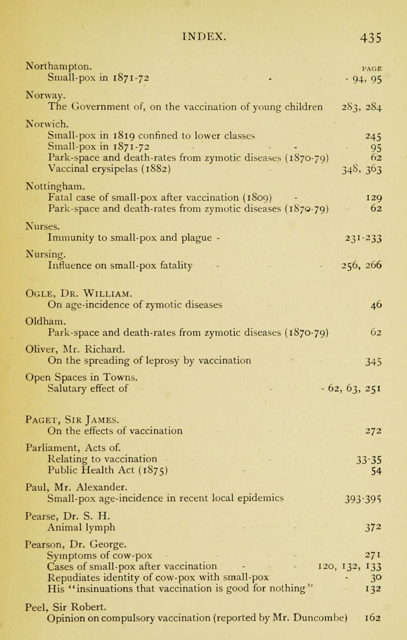 Northampton. i.ace Small-pox in 1871-72 - - 94, 95 Norway. The Government of, on the vaccination of young children 2S3, 2S4 Norwich. Small-pox in 1819 confined to lower classes Small-pox in 1871-72 Park-space and death-rates from zymotic diseases (1S70-79) Vaccinal erysipelas (1882) Nottingham. Fatal case of small-pox after vaccination (1S09) Park-space and death-rates from zymotic diseases (1870-79) Nurses. Immunity to small-pox and plague - Nursing. Influence on small-pox fatality Ogle, Dr. William. On age-incidence of zymotic diseases Oldham. Park-space and death-rates from zymotic diseases (1870-79) Oliver, Mr. Richard. On the spreading of leprosy by vaccination Open Spaces in Towns. Salutary effect of Paget, Sir James. On the effects of vaccination 272 Parliament, Acts of. Relating to vaccination 3335 Public Health Act (1S75) 54 Paul, Mr. Alexander. Small-pox age-incidence in recent local epidemics 393395 Pearse, Dr. S. H. Animal lymph 372 Pearson, Dr. George. Symptoms of cow-pox 271 Cases of smallpox after vaccination - 120, 132, 133 Repudiates identity of cow-pox with small-pox - 30 His insinuations that vaccination is good for nothing 132 Peel, Sir Robert. Opinion on compulsory vaccination (reported by Mr. Duncombe) 162 245 95 ) 62 34S, 363 129 ) 62 23 -233 256, 266 46 ) 62 345 62, 63, 251